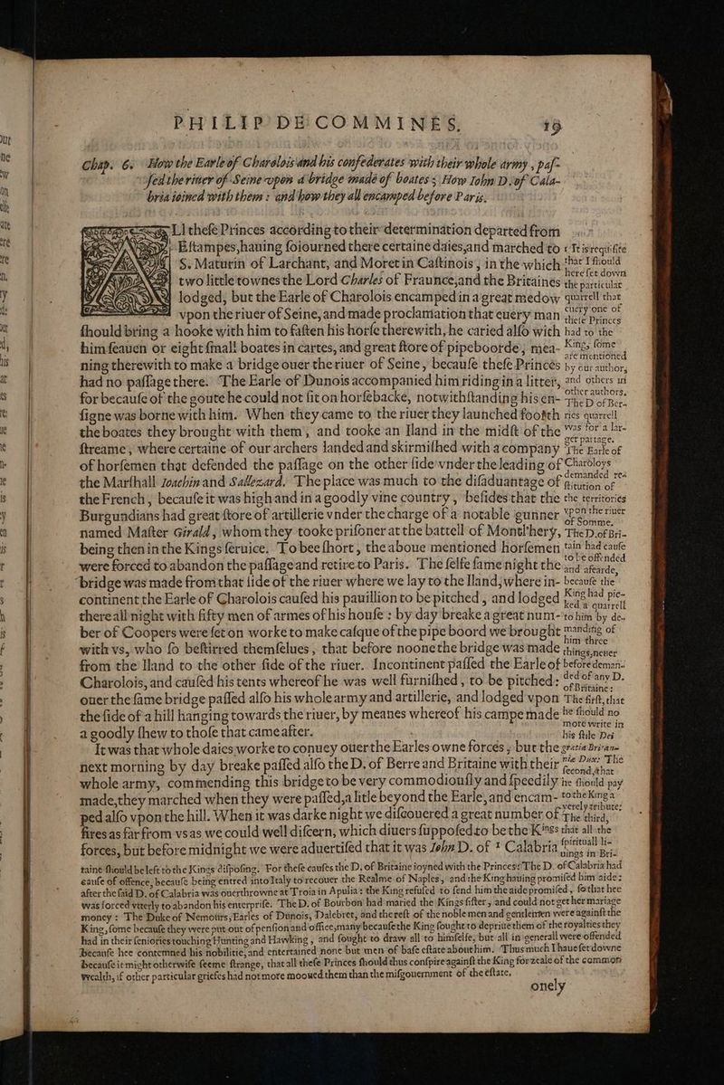 Chap. 6. How the Earle of Charolois and his confederates with their whole army , paf- | fedtheriner of Seine upon a bridge made of boates ; How Iohn D.of Cala- bria ioined with them : and how they all encarsped before P aris. a LI thefe Princes according to their determination departedftom ». y, B{tampes,haning foiourned there certaine daies,and marched to « Ttisreqiiifite S.Maturin of Larchant, and Moret in Caftinois , in the which‘ I fiould two little'rownes the Lord Charles of Fraunce,and the Britaines a Sacletlae lodged, but the Earle of Charolois encamped ina great medow quatell thot vpon the riuer of Seine, and made proclamiation that euery man jy.2 prince fhould bring a hooke with him to faften his horfe therewith, he caried alfo with had to the himfeauen or eight {mal! boates in cartes, and great ftore of pipeboorde, mea- eae ied ning therewith to make a bridge ouer theriuer of Seine, becaule thefe Princes by cur anchor, had no paflage there. The Earle of Dunois accompanied him ridingina litter, en4 others in p << NO) OAK DD ON aie other authors, for becaufe of the goute he could not fit on horfebacke, notwithftanding his en- +..'p ofper. figne was borne with him. When they-came to the riuer they launched footth rics quarrcll the boates they brought with them’, and tooke an [land im the midft of the ™° ‘of 2 eer pattace, ftreame, where certaine of our archers landedand skirmifhed with acompany ‘The Earle of of horfemen that defended the paflage on the other fide’ vnder theleading of Charbloys emanded rea , ; d the Marfhall Zeachin and Sallezard. Theplace was much to the difaduantage of pitstion of the French, becaufe it was highand ina goodly vine country , befides that the the territories ; i ' are ‘ ypon the river Burgundians had great {tore of artillerie vnder the charge of a notable gunner Yeo en named Matter Girald, whom they tooke prifoner at the battell of Montl’hery, TheD of Bri- being thenin the Kings feruice. To bee fhort, the aboue mentioned horfemen tia had caute 5 : D if Fer h £ ; to be offended were forced to abandon the paflageand retireto Paris. ‘The felfe fame night the...g aRearde: nti i ; Hi i King had pic- continent the Earle of Charolois caufed his pauillionto be pitched , and lodged 75 oitvat thereall night with fifty men of armes ofhis houfe : by day breake a great num1-'to him by de- ber of Coopers were fet on worke to make cafque of the pipe boord we brought mnding of ° as : im three with vs, who fo beftirred themfelues , that before noonethe bridge was made things nener from the Iland to the other fide of the river. Incontinent pafled the Earle of beforeddemar Charolois, and cauled his tents whereof he was well furnifhed , to be pitched; “eo 0! sav. of Britaine: ouer the fame bridge paffed alfo his wholearmy and artillerie, and lodged vpon The firlt, thae the fide of a hill hanging towards the river, by meanes whereof his campe made b* thould no mote write in a goodly fhew to thofe that cameatter. his ftile Des It was that whole daies worke to conuey ouerthe Earles owne forces » bur the gratiabrivane next morning by day breake paffed alfo the D, of Berre and Britaine with their peon44 The s if : . ve) fecond that whole army, commending this bridgeto be very commodionfly and {peedily ine thould pay made,they marched when they were paffed,a litle beyond the Earle, and encam- totheKinga yerely tribute: ped alo vpon the hill. When it was darke night we difcouered a great number of The third, fires.as farfrom vsas we could well difcern, which divers {uppofedto bethe Kiss vem — a ‘ > ; 4 iritu - forces, but before midnight we were aduertifed that it was Zeha D. of * Calabria Lae rages taine fhould be left tothe Kings difpofing. For thefe caufeés the D. of Britaine ioyned with the Princes’The D. of Cc alabria had eaufe of offence, becaule being entred into Italy torecouer the Realme of Naples, and the King hauing promifed him aide: after the faid D. of Calabria was ouerthrowne at Troia in Apulia: the King refufed to fend him the aidepromifed, fo that hee was forced viterly to abandon his enterprife. The D. of Bourbon had maried the Kings fifter, and could not get her mariage money : The Duke of Nemotirs,Earles of Dunois, Dalebret, and thereft of the noblemen and gentletrten were againft the King, fome becaufe they were put-out of penfionand office,many becaufethe King fought to depritethem of the royalties they had in their {eniories touching Hunting and Hawking , and fought to draw all to himfelfe, but all in oenerall were offended Becaufe hee contemned his nobilitie, and entertained none but men of bafe eftaceabouthim. Thus much [haueferdowne becaufe ie might otherwife feeme ftrange, that all thefe Princes fhould thus confpire againft the King forzeale of the common wealth, if other particular griefes had not more mooued them than the mifgouernment of the eftate. nly OT