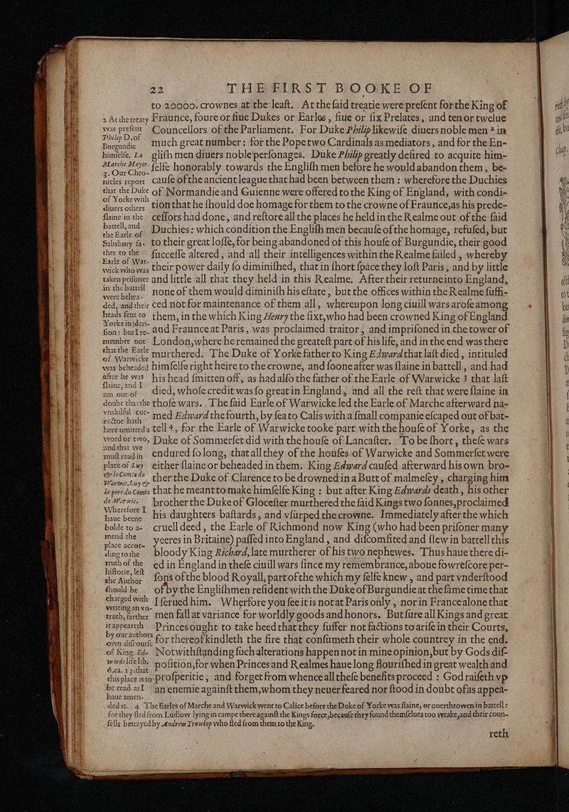 to 20000: crownes at the: leaft. Atthe faid treatie were prefent forthe King of 2 At the treaty Fraunce, foure or fiue Dukes or Earles , flue or fix Prelates, and tenor twelue was prefent Counceellors of the Parliament. For Duke Philp likewife diuers noble men ? in aor ‘ ‘much great number: for the Popetwo Cardinals as mediators, and for the En- himielfe. £2 glifh men diuers nobleperfonages. Duke Philp greatly defired to acquite him- Marche Mor felfe honorably towards the Englifh men before he would abandon them , be- nicles report caufe of the ancient league that had been between them : wherefore the Duchies that the Duke of Normandie and Guienne were offered to the King of England, with condi- of Yorke with diuers others tlonthat he {hould doe homage for them to the crowne of Fraunce,as his prede- flaine'in the ceffors had done, and reftore all the places he heldinthe Realme out of the faid atone Duchies: which condition the Englifh men becaufe ofthe homage, refufed, but Salisbury fa- to their great loffe, for being abandoned of this houfe of Burgundie, their good ther to the — fircceffe altered, and all their intelligences within the Realme failed , whereby Earle of War- wick who was their power daily fo diminifhed, that in fhort {pace they loft Paris, and by little taken prifoner and little all that they held in this Realme. After their returneinto England, Shere one none of them would diminith hiseftate, but the offices within the Realme fufh- ded, andtheir ced not for maintenance of them all, whereupon long ciuill wars arofeamong Sace fatto them, in the which King Heary the fixt,who had been crowned King of England orke inideri- ‘ ‘ ; A : 4 fon: butIre- aud Fraunceat Paris, was proclaimed traitor, and imprifoned in the tower of member not _London,where heremained the greateft part of his life, and in the end was there that the Earle murthered. The Duke of Yorke father to King Edwardthat laft died , intituled of Warwicke -. : i . s : was beheaded himfelfe right heire to the crowne, and fooneafter was flaine in battell , and had after he was his head {mitten off, as hadalfo the father of the Earle of Warwicke 3 that laft flaine, and am oavef died, whofe credit was {fo great in England, and all the reft that were flaine in doubt tharthe thofe wars. . The faid Earle of Warwicke led the Earle of Marche afterward na- see tae, ded Edward the fourth, by feato Calis witha {mall companie efcaped out of bat- xector hath 4 f ana 5; : Y here omitteda tell4, for the Earle of Warwicke tooke part with the houfe of Yorke, as the arta Ho Duke of Sommerfet did with the houfe of Lancafter. ‘To be fhore , thefe wars an at vve soutreadin endured folong, thatallthey of the houfes of Warwicke and Sommerfet were place of ivy either {laine or beheaded inthem. King Edward cauled afterward his own bro- we leComiede cher the Duke of Clarence to be drownedina Butt of malmefey , charging him Warveic. Lay e> 2 i . ? Je pere du Comte that he meanttomake himfelfe King : but after King Edwards death, his other eure. brother the Duke of Glocefter murthered the faid Kings two fonnes, proclaimed vilererore haue bene His daughters baftards, and vfurped thecrowne. Immediately after the which boldetoa- cruelldeed, the Earle of Richmond now King (who had been prifoner many mend the yeeres in Britaine) pafled into England , and difcomfited and flew in battell this lace accor-= , : . ) Nine work bloody King Richard, late murtherer of his two nephewes. Thus haue there di- ee ey edin England in thefe ciuill wars fince my remembrance, aboue fowrefcore per- ultorie, le ! the Author fons of the blood Royall, partofthe which my felfe knew , and part vaderftood thould be of by the Englifhmen refident with the Duke of Burgundieat the fame time that charged with J ferued him. Wherfore you feeitis notat Paris only , norin Francealone that writing an vn- é : ruth, farther ‘men fall at variance for worldly goodsandhonors. Butfure all Kings and great inpppeaees Princes ought to take heed that they fuffer not factions to arife in their Courts, by our autnors own difrourfe for thereofkindleth the fire that confumeth their whole countrey in the end. of King Ed Notwithftanding fuch alterations happennot in mine opinion,but by Gods dif- ya ‘ a pofition,for when Princes and Realmes haue long flourifhed in great wealth and this place isto profperitie, and forget from whenceall thefe benefits proceed : God raifeth vp by read asl an enemie againft them,whom they neuer feared nor ftood in doubt of as appea- jaue amen- Ae dedit. 4 The Eatles of Marche and Warwick went to Calice before the Duke of Yorke was flaine, or ouerthrowen in battell : for they fled from Ludlow lying in campe thereagainft the Kings force,becaufe they found themfelues too yeake,and their coun. fells betrayed by andrew Trowlop who fled from them to the King, reth (eA: pene, Se owt €bD co