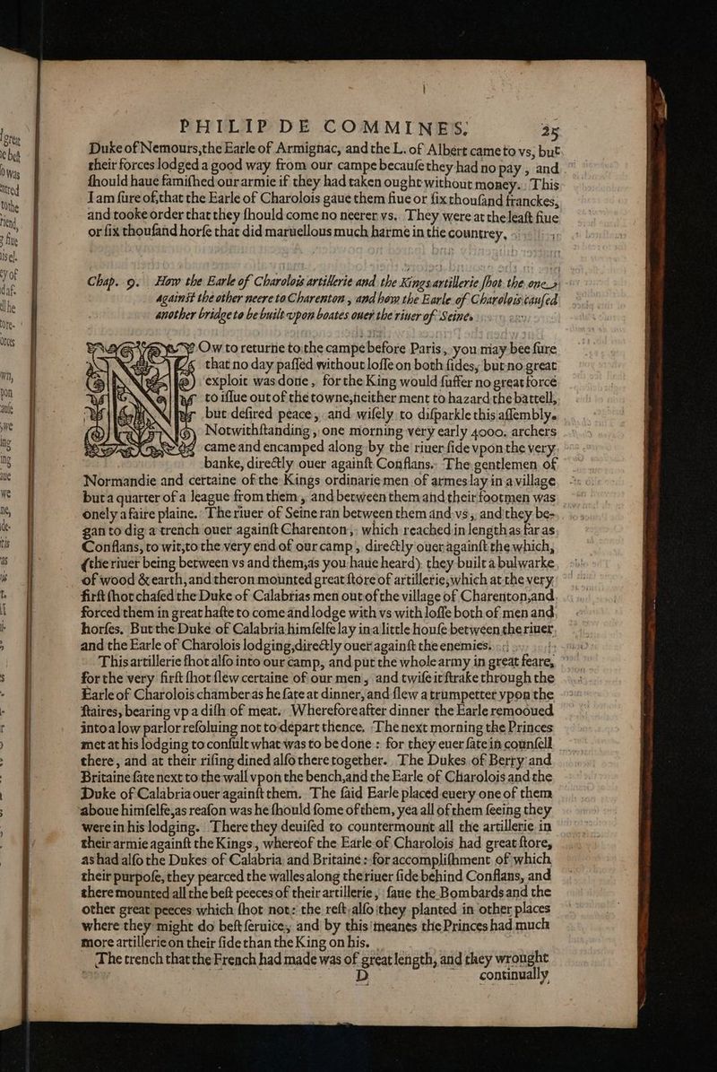 | PHILIP DE COMMINES. 25 Duxe of Nemours,the Earle of Armignac, and the L. of Albert cameto vs, but their forces lodged a good way from our campe becauféthey had no pay, and.” fhould haue famifhed our armie if they had taken ought without money. This Jam fure of,that the Earle of Charolots gaue them fiue or {ixthoufand franckes, and tooke order that they fhould come no neerer vs. They were at theleaft fiue or fix thoufand horfe that did maruellous much harmé in thie countrey, > 7 Chap..9. How the Earle of Charolois artilerie and the Kings artillerie fhot the one» | against the other neere toCharenton , and hew the Earle of Charoloiscaufed another bridge to be built upon boates ouer the riner of Seines eT9 Ow to returtie tothe campe before Paris, you may bee fure [46 that no day paffed without lofle on both fides, butno great exploit wasdone, forthe King would fuffer no great forcé 4 toiflue outof the towne,heither ment to hazard the battell,. but defired peace, and wilely to difparkle this aflembly. BI\(G) Notwithftanding, one morning very early 4000. archers need cameand encamped along by the river fide vpon the very: banke, dire@tly ouer againft Conflans.. The gentlemen of Normandie and certaine of the Kings ordinarie men of armeslay in avillage buta quarter of a league from them, and between them and their footmen was onely a faire plaine.: The river of Seine ran between them and.vs,, and'they be-. gan to dig a trench ouer againft Charenton; which reachedin lengthas faras Conflans, to wit,tothe very endof ourcamp,, directly oueragainft the which, (the river being between vs and them,as you haue heard), they built a bulwarke of wood &amp; earth, and theron mounted great ftore of artillerie, which atthe very firft (hor chafed the Duke of Calabrias men out of the village of Charenton,and forced them in great hafte to come and lodge with vs with lofle both of men and horfes, But the Duke of Calabria him(elfe lay ina little houfe between theriuer and the Earle of Charolois lodging dire@ly ouer againft the enemies. «| ., for the very firft hot flew certaine of our men, and twife ic ftrake through the Earle of Charolois chamberas he fate at dinner, and flew a trumpetter ypon the ftaires, bearing vp a difh of meat., Wherefore after dinner the Earle remooued intoa low parlor refoluing not todepart thence, ‘The next morning the Princes moet at his lodging toconfult what was to be done:: for they ever fatein counfell there, and at their rifing dined alfothere together. The Dukes of Berry and Britaine fate next to the wall vpon the bench, and the Earle of Charolois andthe Doke of Calabria ouer againft them. The faid Earle placed euery one of them aboue himfelfe,as reafon was he fhould fome of them, yea all of them feeing they werein his lodging. There they deuifed to countermount all the artillerie in their armie againft the Kings., whereof the Earle of Charolois had great ftore, as had alfo the Dukes of Calabria and Britaine ; for accomplifhment of which their purpofe, they pearced the wallesalong theriuer fide behind Conflans, and there mounted all the beft peeces of their artillerie , faue the. Bombardsand the other great peeces which fhot not: the reft-alfo they planted in other places where they might do beft{eruice, and by this'meanes the Princes had much more artilleric on their fide than the King on his. _ The trench that the French had made was of great length, and they wrought ur eae Mek get Se “continually wd