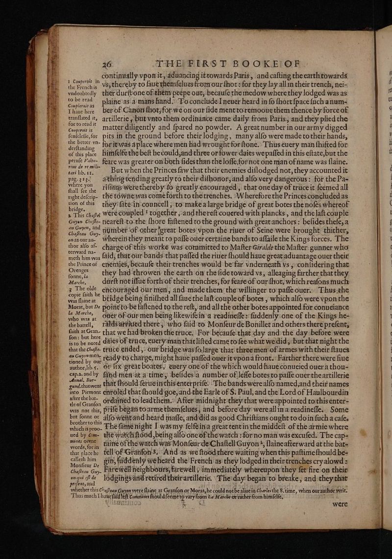 continually vpon it, aduancing ittowards Paris, and cafting the earthtowards he Peekie -VSsthereby to faue themfelues from our thor: for they lay allin their trench, nei- vadoubtedly ther durftone ofthém peepe out, becaufe the medow where they lodged was as ee tad plaine'as.a)mans hand. ‘Fo conclude newer heard in fo fhort {pace {uchanum- Thaue here berof Canon fhot)for we on our fide menttoremooue them thence by force of tranflated it, artillerie » but vnto them ordinance came daily from Paris. and they plied the oa matter diligently and {pared no powder. A great number in our army digged fenfelefie,for pits in the ground before their lodging, many alfo were made totheir hands, tre pewter vO- for itwas a place where men had wrought forftone.’ Thus euery man fhifted for of this place himfelfe the beft hecould,and three or fower daies we paffed:in this eftate,but the perule Yaleu- feare was greater on both fidesthan the lofle,for not one man ofname was flaine. stb ae But when the Princes faw that their enemies diflodged not, they accounted it pag.313.! athing tending greatly to their difhonor, and alfo very dangerous: for the Pa- MR riffans were thereby fo greatly encouraged, that one day of truce it feemed all right de(crip- thé COWAe was come forth to thetrenches. ‘Wherefore the Princes concluded as bees this they’ fate'in councell , to make alarge bridge of great botes the nofés whereof 2 This chafe: Were Coupled * together ,:and thereft couered with plancks , and the laft couple Gayon Chefe- neareft:to-the fhore fattened to the ground with greatanchors : befides thefe, a Cae numberof other /great botes'vpon the river of Seine were brought thither, osasourau. Whereitithey meant to pafle ouer certaine bands to aflaile the Kings forces. The thor allo a charge of this worke was committed to Mafter Giralde the Mafter. gunner who meth him was fid, that our bands that paffled the river fhould haue great.aduantage ouer their the Princeof enemies, becaufe their trenches would be’far vnderneath vs, con(idering that menses they had throwen the’earth ow the fidetoward vs, alleaging farther that they arches duarft not iffue forthof their trenches, for feareof our fhot, which reafons much 3 The olde encouraged our men and made them thewillinger to pafle ouer.. Thus.the copie faith he ,. wasfhineat Dtidge being finifhed all aue the laft couple of botes , which alfo were vponthe Morat, but De point tobe faftened to the reft, and all the other botes appointed for conueiance la Marche, Guer 6Fiourmen being likewifein a readineffes'fuddenly one of the Kings he- who was at {oe F thebatell, raldsar#ated there, who faid'to Monfeur deBonillet and others there prefent, faith at Gran- chat we had‘broken the truce. For becaufe-that day and:the day before were fon: but here isto be noted Gales Of truce, euery-manthatliftedcame to fee what wedid; but that night the that the chaffe. truce etided ,- our bridge'wasfo.large that three men of armes with their ftaues . ned by Gi ready to charge, might haue pafled ouer it vpona front. Farther there were fiue author,ib.s.. OF fix great boates,) every one of the which would haue conueied ouera thou- cap2.andby (ahd men'at a'time’y -befides!a number of Jefle botes to paffe ouertheartillerie Bias that fhould ferueinthis enterprife: The bands were alfo named,and theif names into Piemont entoled that fhould‘goe, andthe Earle of S: Paul, and the Lord of Haulbourdin ee ordained to lead them. After midnight they that wereappointed tothisenter- was not this, prife began toarmethemfelues, and before'day’ wereallin areadinefle... Some “hi Ae er alfo wetitand heard maffe, and‘did as good Chriftians ought to doin fuch a cafe. whichis proo. Lhe (me hight I wasmy felfeina great tent inthe middeft of the armie where ned by com- the watch ftood , being alfo oneof'the watch :forno man was excufed.’ The cap- aeoe te torin tainve Of the watch was Monfeur deChaftell Guyon +, flaineafterward at the bat- bat ee tell‘of Granfon's. ‘And as we ftood there waiting when this paftimefhouldbe- cee ne ae fiddenly weheatd the'French as they lodged in theirtrenches cry alowd : Chaftean Guy. Patewell neighbours; farewell ) immediately whereupon they fet fire on their page? as lodgings arid retired theirartilleric. \The'day: began to breake, and they that At carpe Chaffeaw Guyon were {laine at Granfon or Morat, he could not be aliuein Charlesthe 8. tim e, when ourauthor writ. ‘Thus much 1 hatte faid Yeft Conmiines fhoul dfeeme'to vary from La Marche or rather from him{elfe, eu were