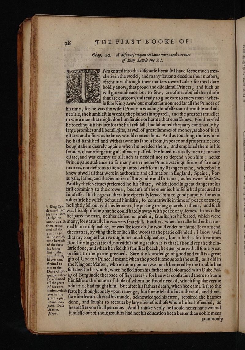 Chap. 10. A difcourferupon certaine vices and vertues of King Lewis the XI. # Am entred into this difcourfe becaufe I haue feene much trea- 4e\ cheriein the world , and many feruants deceiue their mafters, vey) oftentimes through their mafters owne fault : forthis 1 dare 5) boldly auow, that proud and difdainfull Princes; and fuch as A will giue audience but to few, are oftner abufed than thofe that are curteous,andready to giue eareto euery man: wher- in fure King Zewss our matter farmounted far all che Princes of his time , for he was the wifeft Prince in winding himfelfe out of trouble and ad- terfitiec, the humbleft in words, the plaineft in apparell, and the greateft traueller to win aman that might doe him feruice or harme that euer Iknew. Neither vfed he torelinquifh his fute for the firft refufall, but laboured the party continually by large promifes and liberall gifts, as well of great fummes of money,as alfo of fuch eftates and offices asheknew would contenthim. And as touching thofe whom he had banifhed and withdrawne his fauour from,in peace and profperitie : hee bought them deerely againe when he needed them, and emploied them in his feruice, cleane forgetting all offences pafled. Heloued naturally men of meane eftate, and was enemy to all fuch as needed not to depend vponhim : neuer Prince gaue audience to fo many men: neuer Prince was inquifitiue of fomany matters, nor defirous to be acquainted with fo many ftrangers ashe , whereby he knew alwell allthat were in authorisie and eftimation in England, Spaine , Por- tugale, Italie; and the Seniories of Burgundie and Britaine , as his owne fubieéts. And by thefe vertues preferued he his eftate, which ftood in great danger at his firfi comming to the:crowne, becaufe of the enemies himfelfe had procured to hitnfelfe. But his great liberalitie efpecially ferued him to good purpofe, for as in aduerfitie he wifely behaued himfelfe , fo contrariwife in time of peace or truce, % King Lewis he lightly fell out with his feraants, by picking trifling quarelstothem , and fuch departed from was his difpofition that he could hardly away with peace or quietnes. In his talke ohionh. he {pared no man, neither abfentnor prefent, faue fuch ashe feared, which were anno 5447. &amp; many, for naturally he was very fearefull. Farther , when his talke had either tur- emep ta ned him to difpleafure, or was like foro do, he would endeuour himfelfe to amend yecre 1456. the matter, by vfing thefe or fuch like words to the partie offended : I know well at the which that my tongue hath wrought me much difpleafure, but it hath alfo oftentimes zime bec’ fkood me in great ftead, notwithftanding reafon it is that fhould repaire thein- his father — iurie done, and when he vfed this familiar fpeech, he euer gaue withall {ome great discos prefent to the partie greeued. Sure the knowledge of good and euillis a great hewascon. giftof God to a Prince, I meane When the good furmounteth the euill, asit did in acne Neg the King our Mafter, who in mine opinion was mnch bettered by the trouble hee Dake of Bur- {uftained in his youth, when he fled from his father and foiourned with Duke P/i- gundie where /7p of Burgundie the {pace of fix yeeres*;. forhee was conftrained there to frame é in. himfelfe to the humor of thofe a whom he ftood need of, which fingular vertue of his coro. aduerfitichad raughthim. But after his fathers death, when hee came firft to the Cy a ftate he thought onely vpon reuenge, but foone felethe fmast thereof, and there- Weert 4S; fore forthwith altered his minde, acknowledged his error, repaired the harmes inal, Bur. done, and fought to recouer by large benefits thofe whom he had offended, as fac ‘la heereafter you fhall perceiue. And I thinke verily he fhould never haue wound Meyer. himfelfe out of thofe troubles had not his education been better than noble mens