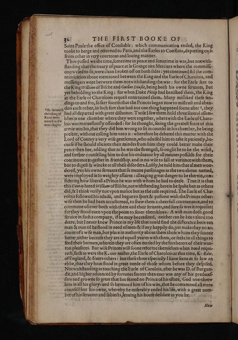 SSS = SSS a Hees 3h THHIFIAST BGO KR DFG Saint Paule the office of Conftable: which communicatiog ended, the King tooke to barge and returned to Paris,and the Earles to Conflans, departing each from other in very courteous and louing manner. Thus pafled we the time,fometime in peace and fometime in war,but notwith- ftanding that the treaty of peaceat la Grange aux Merciers where the commifh- oners vied to fit, were clean broken off on both fides: yetcontinued ftil the com- munication aboue mentioned between the King and the Earle of Charolois, and meflengers went between them notwithftanding the war: for theEarle fent to the King Pilliam of Biche and Gwillot Diufie, being both his owne feruants, But yet beholding tothe King : for when Duke Philip had banifhed them, the King at the Earle ot Charoloies requeft entertained them. Many mifliked thefe fen- dingstoand fro, fo farr foorth that the Princes began now to miftruft and aban- Roan men- tioned in the next chapter bliesin one chamber where they were together, wherewith the Earle of Chara- lois was maruelloufly offended : for he thought, feeing the greateft force of this armie was his,that they did him wrong to fit in counfel in his chamber, he being prefent, without calling him vnto it : wherefore he debated this matter with the Lord of Contay avery wife gentleman,whoaduifed him to take it patiently ,be- caufe ifhe (hould alienate their mindes from him:they could better make their peace then hee, adding that as he was the ftrongeft, fo ought he to be the wifett, and farther counfelling him to:doe his endeauor by all meanes poffible for their continuatice together in friendfhip, and in no wileto fallat variancewith them, but to'digeft & wincke at all thefe diforders.Lattly,he told him that al men won= dered; yea his owne feruants that {o meane perfonages as the two abone named; fidéring how liberall aPrince he was with whom he had todeale. Trueit is that this Contay hated William of Bifche,notwithftanding herein he {pake but as others did}& I think verily not vpon malice but as the cafe required. The Earle of Cha- rolois followed his aduife, and begantto {port & paftime with the Princes other- wife then he had been accuftomed,to fhew them a cheerfull. countenance,and to commune oftener both with them and their feruants,and {ure fo was itrequilites forthey ftood euen vpon the point to feuer. themfelues.: A wife man doth good feruice in ficha company, if he may becredited, neither can he beevalurd too deere, but I neuer knew Princein my lifethat could find rhe difference between man & man til heftood in need ofmen:& ifany happily do, yet make they no acs countofa wifé man,but place in authority about them thofe whom they fauotir better;either becaufe they are of equall yeares with them, or feekeinall things to feed their humors, wherein they are often nuzled by the furtherers of their wan- ton pleafiires. But wifePrinces will (oonereforme themfelues when need requi- reth fuch as were the K. our mafter,the Earle of Charoloisat that time, K: Edw, of England, & divers others: but thefethreeefpecially: I kaue feene at fo low.an Notwithftanding as touching the Earle of Carolois, after he was D. of Burgun die,and higher aduanced by fortunes fauour then euer was any of his’ predecef- fors and growne fo great that hee feared no Prince of his eftate, God ouerthrew himinall his glory: and {6 bereaued him of his wits,that he conremned all mens counfell but ‘his owne, whereby he miferably ended his life, with a great num- bet of his {eruants and fubiects,leauing his houfedefolate as you fee.» / 2:1