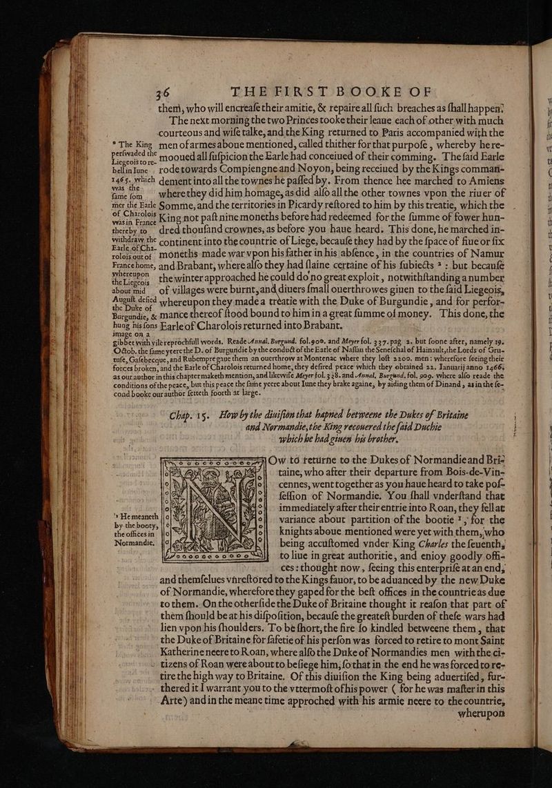 then), who will encreafe their amitie, &amp; repaire all fuch breaches as fhall happen? The next morning the two Princes tooke their leauge each of other with much courteous and wife talke, and the King returned to Paris accompanied with the * The King men ofarmesaboue mentioned, called thither for that purpofe , whereby here- pion al mooued all fufpicion the Earle had conceiued of their comming. The faid Earle bellinIune. rodetowards Compiengneand Noyon, being receined by the Kings commati- 1465. which dement into all the townes he pafled by. From thence hee marched to Amiens fame {om wherethey did him homage, asdid alfoallthe other townes vpon the river of mer the Earle Somme, and the territories in Picardy reftored to him by this treatie, which the OF Ne Date King not paftnine moneths before had redeemed for the fumme of fower hun- thereby to dred thoufand crownes, as before you haue heard. This done, he marched in- Woeaeegrns continent into the countrie of Liege; becaufe they had by the {pace of fiue or fix roloisourof moneths made war vpon his father in his abfence, in the countries of Namur Francehome, and Brabant, where alfo they had flaine certaine of his fubiects 2 : but becanfe peueee the winter approached he could do no great exploit , notwithftanding a number about mid _ of villages were burntand dive {mall ouerthrowes giuen to the {aid Liegeois, 2 emenecnee whereupon they madea tréatie with the Duke of Burgundie , and for perfor- Bars « mance thereof ftood boundto him ina great fummeofmoney. This done, the huag his fons Earleof Charolois returned into Brabant. image on a eikee with vile reprochfull words. Reade Annal. Burgund. fol.goe. and Meyer fol. 337. pag. 2. but foone after, namely 19. O€ob. the fame yeerethe D. of Burgundie by the condué of the Earle of Naflau the Senefchal of Hainault,the Lords of Gru- tufe, Galebecque ,and Rubempre gave them an ouerthrow at Montenac where they loft 2200. men: wherefore feeing their forces broken, and the Earle of Charolois returned home, they defired peace which they obtained 22. Tanuarijanno 1466, as our. author inthis chapter maketh mention, and likewife Afeyer fol. 3 28. and Annal, Burgsnd. fol. 999.-where alfo reade the conditions of the peace, but this peace the fame yeere about Iune they brake againe, by aiding them of Dinand, asinthe {e- cond booke our author fetteth foorth at large. Chap. 15. How by the diuifion that hapned betweene the Dukes of Britaine and Normandie, tie King recouered the {aid Duchie which he had ginem his brother. 31 Ow to returne to the Dukes of Normandieand Bri- taine, who after their departure from Bois-de-Vin- cennes, went together as you haue heard to take pof- feffion of Normandie. You {hall vnderftand that immediately after their entrie into Roan, they fellat variance about partition of the bootie ? , be the knights aboue mentioned were yet with them, who being accuftomed vnder King Charles the feuenth, to live in great authoritie, and enioy goodly offi- ces: thought now, {eeing this enterprife atan end, and themfelues vareftored to the Kings fauor, to be aduanced by the new Duke of Normandie, wherefore they gaped for the beft offices in the countrieas due to them. On the otherlide the Duke of Britaine thought it reafon that part of them fhould be at his difpofition, becaufe the greateft burden of thefe wars had lien vpon his fhoulders. To be fhort, the fire fo kindled betweene them, that the Duke of Britaine for fafetie of his perfon was forced to retire to mont Saint Katherine neereto Roan, where alfothe Duke of Normandies men withthe ci- » tizens of Roan were about to befiege him, {othat in the end he was forced to re- tire the high way to Britaine. Of this diuifion the King being aduertifed, fur- thered it I warrant youto the vttermoft ofhis power ( for he was mafter in this Arte} andin the meane time approched with his armie neere to the countrie, Ah Wis _ -wherupon 'x He meaneth by the booty, the offices in Normandie,