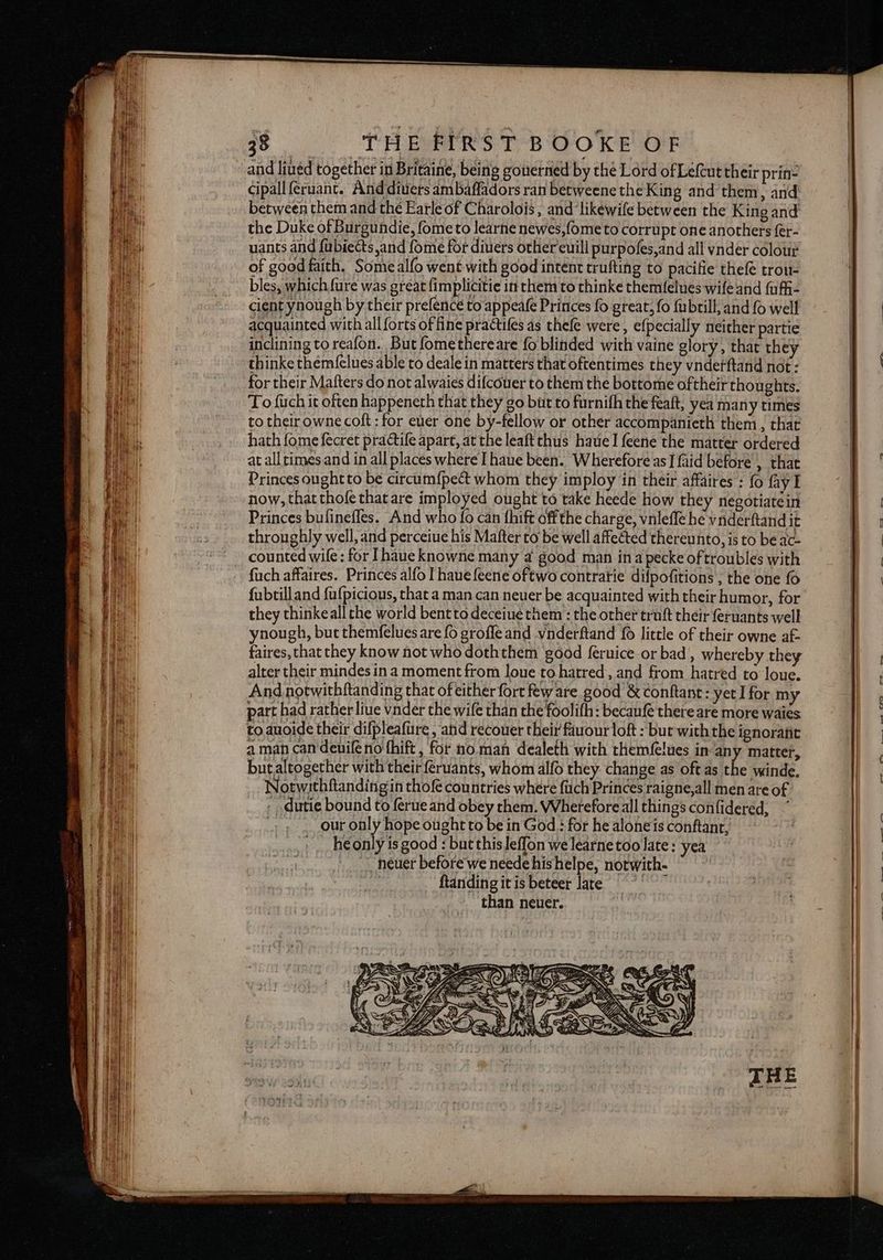 =e SRS SE and lined together in Britaine, being gouerned by the Lord of Lefeut their prin- cipall feruant. And diuers ambaffadors ran betweene the King and them, and between them and thé Earle of Charolois ; and ‘likéwife between the King and the Duke of Burgundie, fome to learne newes,fome to corrupt one anothers fer- uants and fubiects and fome for diuiers other euill purpofes,and all vnder colour of good faith. Some alfo went with good intent trufting to pacifie thefé trou- bles, which {ure was great fimplicitie in them to thinke themfelues wife and fufh- cient ynough by their prefence to appeafe Princes fo great, fo {ubtill, and {0 well acquainted with all forts of fine practiles as thefe were, efpecially neither partie inclining to reafon. But fomethereare fo blinded with vaine glory, that they thinke them({elues able to deale in matters that oftentimes they vnderftand not: for their Matters do not alwaies difcouer to them the bottome oftheir thoughts. To {rch it often happeneth that they go bit to furnifh the feaft, yea many times to their owne coft : for euer one by-fellow or other accompanieth them , that hath fome fecret practife apart, at the leaft thus haueI feene the matter ordered at all times and in all places where Ihaue been. Wherefore as] {aid before’, that Princes ought to be circum{pe&amp; whom they imploy in their affaires : fo fay I now, that thofe thatare imployed ought to take heede how they negotiatein Princes bufineffes. And who {fo can fhift ofthe charge, vnleffe he vnderftand it throughly well, and perceiue his Mafter to be well affected thereunto, is to be ac- counted wile: for [haue knowne many a good man ina pecke of troubles with fuch affaires. Princes alfo I hauefeene oftwo contratie difpofitions , the one fo fubtill and {ufpicious, that a man can neuer be acquainted with their humor, for they thinkeall the world bent to deceiue them : the other truft their feruants well ynough, but themfelues are fo grofleand vnderftand {6 little of their owne af- faires, that they know not who doththem ‘good feruice or bad, whereby they alter their mindes in a moment from loue to hatred, and from hatred to loue. And notwithftanding that of either fort few are. good &amp; conftant: yet Ifor my part had rather liue vnder the wife than the foolifh: becanfé there are more waies to auoide their difpleafure , and recouer their fauour loft : but with the ignoratit aman can deuilé no thift, for no man dealeth with themfelues in any matter, but altogether with their feruants, whom alfo they change as oft as the winde. Notwithftandingin thofé countries where {uch Princes raigne,all men are of - dutie bound to ferue and obey them. Wherefore all things confidered, | our only hope ought to be in God : for he alone is conftant, __ heonly is good : butthisleffon we learnetoo late: yea ) __ heuer before we neede his helpe, notwith- : ftandingitisbeteer late than neuer.