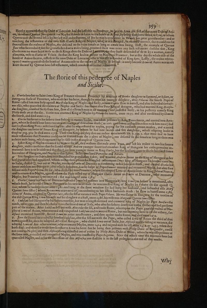 Hereby appeareth that the Duke of Lorraine had the beft title to Prouence, jas beirtd Lewis she firft.ofthatname Duke of Ani- ou, to a a Queene Janeganeit: to Na ples likewifeas heire to the houfe of Arfiou ,by being daughters fonne,to Rtne,to whom Queene Jane the fecond leftit by her laft will and teftament, of Barhe was heire a\heire to Yolande his great grandmother : andas touching the teftaments of the two firlt. Charles Kings of Naples, who; as itis Wleaged, 'fo.ynited'P:ouence,thatit could not be feuered from the realme of Naples, nor defcend tothe heire female as long as a male was liuing, Firft, the example of Queene Jane who fucceeded Kebert hir grandfather diuers males liuing, prooued there was ncuer any fuch teflament : befides that, King Charles was no more heire male to thofe Kings than the Duke of Lerraitiepfor they both deicended of them bya woman, namely Clementia, wife to Charles of Valois. Sothat the King hadno gdlour to Naplés.orProuence, but at this day the whole title of the houfe of Aniouthcreto, refteth in the now Duke of Lorraines who is linéa}ly defcended of King Rene. Laftly , the reafon where- upon Commines groundeth the houle of Anioustitle to the realme of Naples to be beft: is onely becaule Lews of Aniou was made heire thereof by Queene Janes laft teftament, which renoketh all former teftaments, * 2 om 2199V f . The ftorie of this pedegr€e of Naples and Sicilieo~ 1. Charlesbrother to Saint Lewis King of Fraunce obtained Brolease by $9 sade of Betrice daughter to Raymond, or Robert, or Berengarius Barle of Prouence, whomade her his heire, though fhe were his yoonger daughter, after /rbanus the fourth Pope of Rome called him into Italy againft Man fredas King of Naples and Sicily, whom Charles flew in battell, and after beheaded Conradi~ dus daughter, revolted Sicily from him, flew all the French men in afi eucning»;'and pofleffed Sicily, as his pofterity namely King Philip doth yerat this day. Charles was crowned King of Naples by /rbane the fourth, anno 32 55+ and after confirmed by Clemens the fourth, and died anno1274, on 2. Charles hisfonnein his fathers time feeking to recouer Sicilie, was taken prifoner by King Peters forces, and carried into Arra- gon, where he thould haue been executedift Feuetige of Conradinus death (as 200. gentlemen and nobles taken with him were) had not Conflance King Peters wife faued hislife : after he was reftored to naples, paying for his ranfomé, 30000. markes , and married the daughter and heire of Steven King of Hungarie, by whom he had nine fonnés and five datghters , whofe ofspring looke in Onnfrius pag. 309 he died anno 1319. Thefe two Kings ate they that our author mentioneth lib. 7, cap. 1. that were faid to haue made teftaments that Prouence could not be feuered from the realme of Naples , nor defcend to the femaleas | anheire male lining, which appeareth to be falfe inthe example of Queene Jane, 3. Robert King of Naples crowned by Clement the aft, died without ifiue male anno “t'342..andleft his realme to Jane his fonnes daughter, vnder condition that the fhould mattié 4ndrew yoonger fonneto Cornumbert King of Hungarie her cofin germaine re- mooued: here is to be obferued that this Roberewas yoonger fonne to King Charles, but the faid king gaue to Charles his eldeit fonne his realme of Hungarie, and Naples to this Robert. Inhis time liued Petrarcha and Boecace, re 4° Tane daughter to Charlesfans terre fcceded hir grandfather Robert, and married Andrew fonne tothe King of Hungarieas her {aid grandfather had appointed, whom within three yeeres fhe {ttangled : whereupon Lewis king of Hungaric his brother came in to Italie, chafed Q. Iane out of Naples, exectited Charles of Durazzo as confenting tohis' brothers death , and carried Charles his ong as there was fell out with Pope /rbanus the fixt, who chafed hir into Prouence, where the adopted Lewy of Anioufonne to King Joba of France, and fo returned to Naples, againft whom the Pope called out of Hungarie Charles fonne to Charles of Durazzo > Who recouered Naples, but Prouence Lewa enioyed : the was hanged anno 1381. :™% §. Charles ({onneto Charles of Durazzo beHeaded ) was led prifoner into Hungarieby king Lewz'as before’ is mentioned, after whole death, hefucceded him in Hungarie as his next heiré male : he was inuefted King of Naples by /rbaine the fixt againit Q. Jane, whom he tooke prifoner anno 13 8:1.and hung at the fame window fhe had hung her husband , and beheaded alfo atar Queene Ianes fifter ( whom Boccace was enamored of ) as confenting to her fifters husbands death : he flew in battell anno 1385, Lewis of Antou, adopted by Queene Iane, after he fell at variance with Pope Yrbane. He was flaine’in Hungarie by the treafon of the old Queene King Lewes his wife and hir daughter ata feaft, anno £286. his wife was Margaret Queene lanes {ifter. Me 6. Ladiflans lolt Hungarie by his fathers murther, but was at lengthreceiued and crowned king of Naples by Pope Bonifacethe ninth, anto 1390. and thenhe chafed Lewssthe fecond out of Icaly, who afterhis fathers death was come thither and had gotfome part of the realme, After Ladé/laws fell out with Alexander the fift, and tooke Rome, whereupon the Pope gaue the realme of Na- ples to Lewis of Aniou, whoretutned and vanquifhed Ladi/lazs andiecouered Rome , but not knowing how to vie the diflaus recoucred himfelfe , forced Lews to retire intoFraunce , and then againe tooke Rome, and died anno 1414. 7. Jane the fecond fucceeded hir brother Lads/laus, after the fell outwith the Pope, who called Lewis of Anion the third of that name againft hir, then {he adopted ifonfe of Arragon , who chafed Lewis outof Italie, but Alphonfe and the falling at variance, the adopted Lewis of Ani. uher enemie; who recoucred Naples, anno 1424 and raigned with hir tll ano} 143%.0r 1432.when they both died : and then {he made Rane brother to Lewis his heire: but he being then prifoner with Philip Duke of Burgundie , could not cometo Naples, and then 4/phon (eb eing difmiffed out of prifon by Philip Marta Duke of Milan s where he was alfo prifoner at thefame time, preuailed and conquered Naples, and was inuefted by Pope Eugenias, Since the which time the Aniouins hane but quarzclled Naples, and as forthe fucccflion ef this Alfonfes you fhall {ée it in the lak pedegree inthé end of this worke, victory, Ege Why