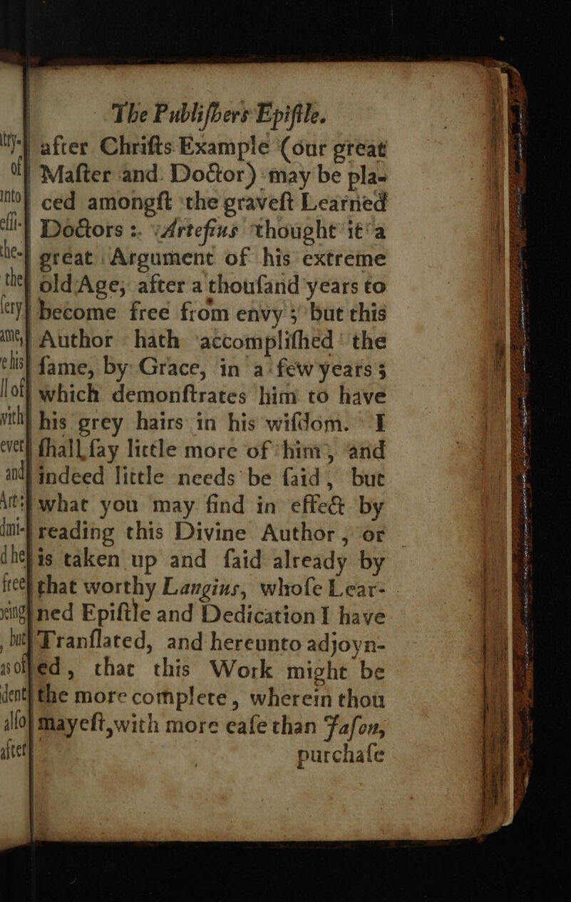 , The Publifbers Epifile. Nt after Chrifts Example (our great ol) Mafter and: Do&amp;or) may be pla. into} ced amongft ‘the graveft Learned li-} Doors :. ‘Artefius thought it’a he} preat Argument of his extreme thet old-Age; after a\thoufand years to ty} become free from envy 5 but this iN} Author hath ‘accomplifhed’ the eis} fame, by: Grace, in a: few'years 5 lot} which demonftrates him to have With} his grey hairs in his wifdom. I evel fhall. fay little more of ‘hint, and al} indeed little needs be {aid , bute At} what you may. find in effe&amp; by dmt-} reading this Divine Author , or dhehis taken up and faid already by itee} that worthy Langins, whofe Lear- lg) ned Epiftle and Dedication I have hit}Tranflated, and hereunto adjoyn- soled, that this Work might be dent} the more complete, wherein thou illo) mayeft,with more eafe than Fafon, ately : purchafe ee = ees ee parla eI 5 c 75s Bt OR EST RL EI LE TE % d Ee TICE eI a ht F* S35 AU, a bs See eee =o eS = == oe OT ELS a aA jap ene Lee . Se Sa Sere Sige Ait ae neat ern % oat ie Sask