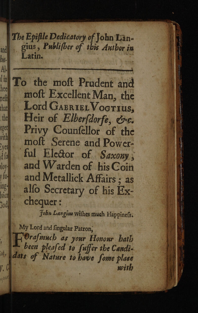 | The Epifile Dedicatory of John Wan- and |. gius, Publifber of this Author in bp Latin. | ka | \) = —————- it!To the moft Prudent and qf MOLE Excellent Man, the Lord Gasriet Vocrius, Heir of Elberfdorfe,. &e. Privy Counfellor of the moft Serene and Power- and W arden of his Coin and Metallick Affairs ; as chequer : John Langius withes much Happinefs. a aetna “< FA PO I AL 4 = — aoe SI ar ie, en a oe —— — ae a = BBS ED SEAS Se253 + aig ape EET ety PR LEAP ORR - CR AS tee Ine Age y Dent! Ae Fs SI Pe a ne rama 7 eta se ee 5) RGN FT LEP. EAE
