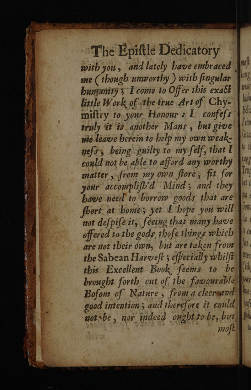 . ,) vy pat rast . . The Epiftle Dedicatory with you, atid lately have embraced | nef me (though unworthy ) with fingular | long humanity 5 T come to Offer this exatt 4 little Work of the tene Art of Chy- bi miftry to.your Honour : L confefs” i truly at is_anotber Mans , but give fn wie leave herein to help my own weake | bc nels being guilty to mypfelf, that EY could not be able to afford any worthy | matter , from my own flore; fit for your ‘accouplifo’d Mind ; and they |! have need to borrow goods that are 4! ort at homes yet E hope you will » not def{pife it, feeing that many bave offered tothe gods thofe things which | are not their own, but are taken from | the Sabean Harweft 5 effecially whilft this Excellent Book ‘feems. to be brought forth out of; the -fasoqurabla gm Bofow of Nature, froma cleergane | iy good intention; and therefore it could ‘notsbe, uor indeed ought tobe, buty 1910 ft |