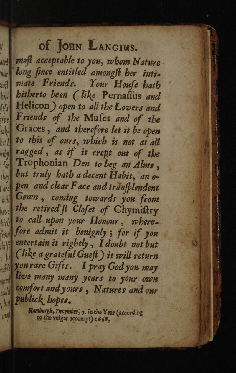 jy} of Jonw Lanctus, ave ule | long fince entitled amonolt. ber inti- vat} wate Friends. Your Houfe hath hye) bétherto been (like Pernaflus and fifi Helicon ) open to all the Lovers and int) P'viends of the Mufes and of the uh.| Graces, and therefore let it be open Wt} to this of ours, which is not at all ily} ragged, as if it crept out of the fy} Lrophonian Dex to beg an Alms , ih but truly bath a decent Habit, ‘an o- | Pew aud clear Face and tranfblendent vil] Gown , coming towards you from woe the retired’ ft Clofet of Chymiftry hight 20 call. upon your Honour, where- fim Sore admit it benignly 5 for if you jilgh CBter tain it vightly , I doubt not but ha (like a grateful Gueft ) it will return adsonrare Gifts. I pray God you may wilt EVE Many many years to your own ‘ft comfort and yours , Natures and onr publick hopes. Hatnburgh, December, 9. in the Year (according to the vulgar accompt) 1666. \ | ae con Fee CRE ESORA ES. et S27 PERRO BPE LO ORR ES PILE PE eS, a I Ty sed : Satep 4 cea pte plete tae A CoS wR LAE sae he eae REI SD EL AANA, OE OP IE