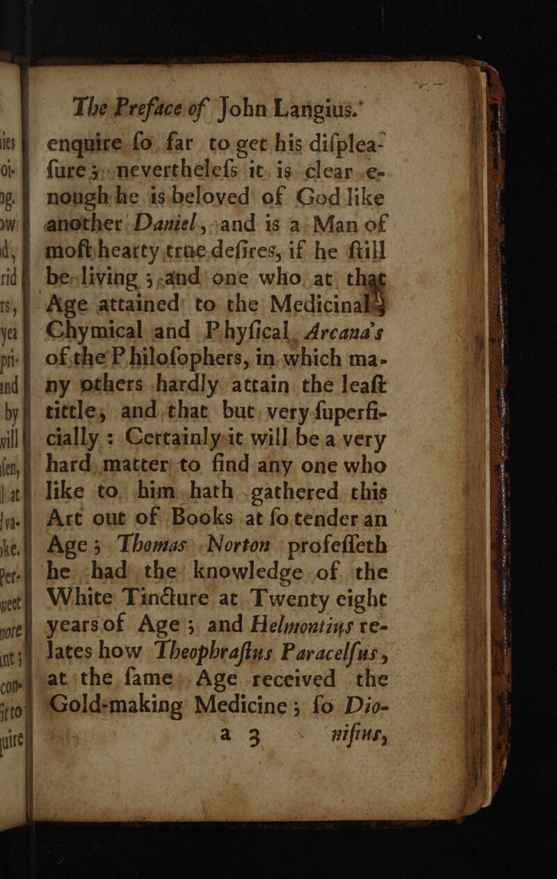 enquire fo far to get his difplea- fure 5;-neverthelefs tt. is..clear..e- | nough he 1s.beloved of God like | another Daniel ,:and is a. Man of | mofishearty trae.defires, if he fill df besliving 5-and‘one who at tha Age attained’ to the Medicinal | Chymical and P.hyfical. Arcana’s :§ ofjthe P hilofophers, in which ma- | ny others hardly attain the leaft | tittle, and,thae buc. very fuperfi- _ cially : Certainlyit will be avery _ hard, matter) to find any one who Tike to. him. hath . gathered. chis | Are out of Books at fotender an | Age; Thomas Norton profeffeth | he had the knowledge of. the | White Tindure at Twenty cighe yearsof Age; and Helmontins re- (| lates how Theopbraftus Paracelfus, } at the fame». Age received the | Gold-making Medicine; fo Dio- a3 - nifins,