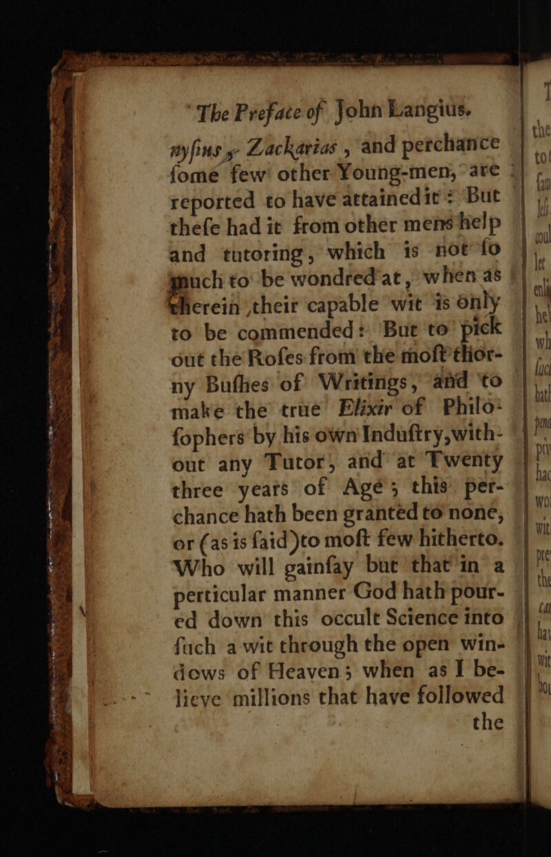 ca eS (Ere ene “ be ad 2 ea Bese en Ee See py ee Ae Ah et nal STS tl = —— —_ Sa Se SRST in Megane: a ‘ — x. . ey as . =X Enis aie Ss Sts ER a aaa mevnes * —&lt; x ee a - x eke Miia macs Sh . &gt; -. &lt; ie eee td : : ae ‘ ES ~ Wa Ss: Se Se t ‘ ™ ~ ~ i es mn he =~ r = ii 4 tN, oss en ees ge a FP x w 2 SS ee 3 soa Pe The Preface of John Langius. nyfins » Zackarias , and perchance thefe had it from other mens help and tutoring, which is not fo pee to be wondredat , when as therein their capable wit ‘is only ro be commended: ‘But ‘to’ pick out the Rofes from the moft thor- ny Bufhes of Writings, and ‘to make the true Elixir of Philo: fophers by his own Induftry,with- out any Tutor, and at Twenty three years of Agé; this per- chance hath been granted to none, or (as is faid to moft few hitherto. Who will gainfay but that'in a perticular manner God hath pour- ed down this occult Science into fuch a wit through the open win- dows of Heaven; when as I be- lieve millions that have followed | the | | hac | WO A} wit - y th 1 cg Dy ha