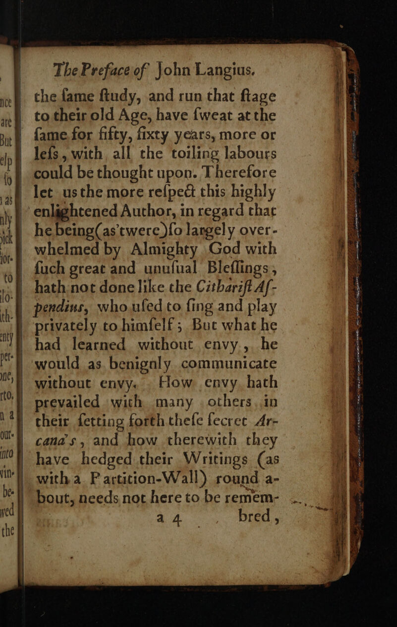 the fame ftudy, and run that ftage to their old Age, have {weat at the {fame for fifty, fixty years, more or lefs, with all the toiling labours could be thought upon. Therefore let usthe more ref{pect this highly enlaghtened Author, in regard char he being(as’twere fo largely over- whelmed by Almighty God with {uch great and unufual Bleflings : | hath not done like the Citbarift Af- | pendins, who.uled to fing and play } privately co himfelf ; Buc what he had learned without envy, he would as. benignly communicate without envy. . How envy. hath prevailed with many . others, in their fetting forth thefe fecret Ar- canas, and how therewith they have hedged their Writings (as with a. P artition-Wall ) round a- bout, needs not here to be remem- i ies bred , = se POY Be aes PS -t3 FPS SAS My nas Bist ook NON fore er Ag a Seo BS are fee ee se cS ea pues Pan, aa San ere ; Tees = a “&lt; ress ~ eet inie a fae SA OER LA EE Siow erases: . ng Fs etl 5 ed se Ae RD