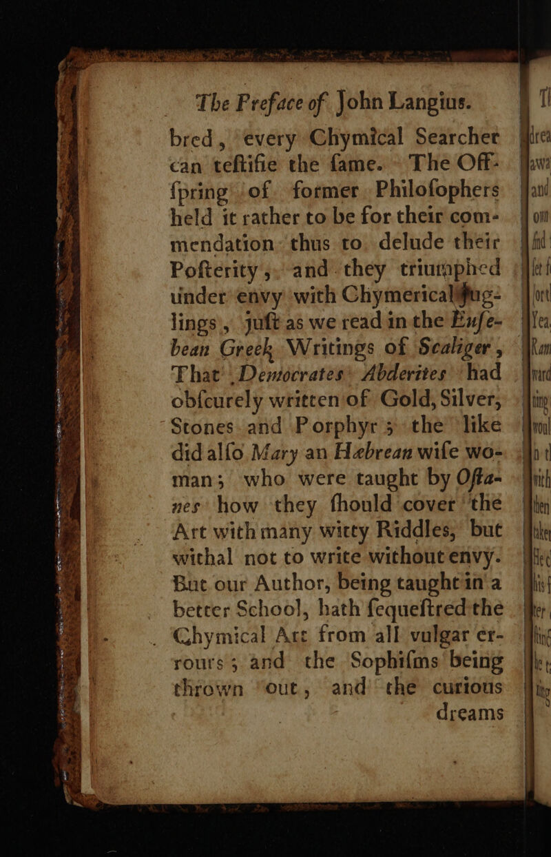 ere re z F —s &gt;“ ie ps =e Serpe eS ee ee) A » TIE ts gp exes pee fs Samia en cgi = ze  Be hs MISE Se ORR eS Ae CO ae Pas. if r * Bn 4 $i The Preface of John Langius. bred, every Chymical Searcher can teftifie the fame. - The Off- {pring of former. Philofophers held it rather to be for their com- mendation: thus to. delude their Pofterity ,. and. they triumphed uinder envy ‘with Chymericalifug- lings, juft as we read in the Enfe- bean Greek Writings of Scaliger , That’. Democrates* Abderites had obf{curely written of Gold, Silver, Stones. and Porphyr 3 the like did alfo. Mary an Habrean wile wo- man; who were taught by Ofta- nes’ how they fhould cover ‘the Art with many witty Riddles,’ bue withal not to write without envy. Buc our Author, being taughtin'a betrer School, hath fequeftred the Ghymical Ace from all vulgar er- rours; and the Sophifms’ being thrown “out, and the curious : dreams