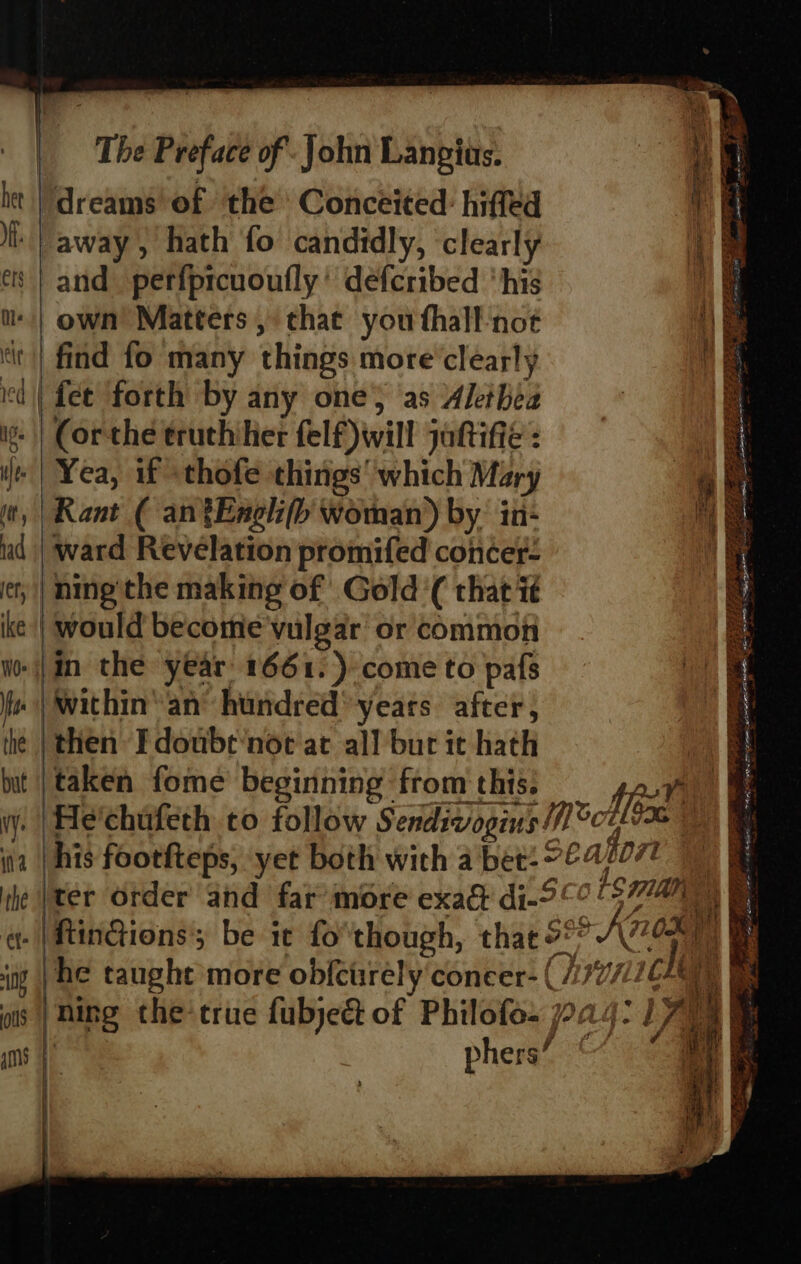 | | a it | dreams’ of ‘the Conceited: hiffed if i away, hath fo candidly, clearly a es | and perfprcuoufly’ defcribed ‘his u- | own’ Matters, that you fhall not ‘it | find fo many things more clearly id | fee forth by any one; as Akeihea i: || Corthe eruthiher felf)will johifié : i | Yea, if sthofe things’ which Mary it) | Rant ( an tEneli(fb woman) by: in- me ud | ward Revelation promifed concer- ning'the making of Gold ‘( that it | would become'vulgar or common -|an the year 1661.) come to pafs | within’ an’ hundred years. after, | then Idoube‘noe at all bur it hath SITS LIT a 33 ee FPR RS Se oth ee gd Ad BR Se is ee Pek) ieee aes 2 Se eC € nip adil — — on 2 Bale ep enseiteg Litre . - a = SL Ne, a ~~ ass ETE Gh ee. eS PONTE “ * Aig ee Se ae Ms # ¢- | ftin@ions be it fo though, that 58° AZ he taught more obfcirrely concer- (/77/ chy a ‘ning the true fubjeét of Philofe- a ¥ phers Pott hg