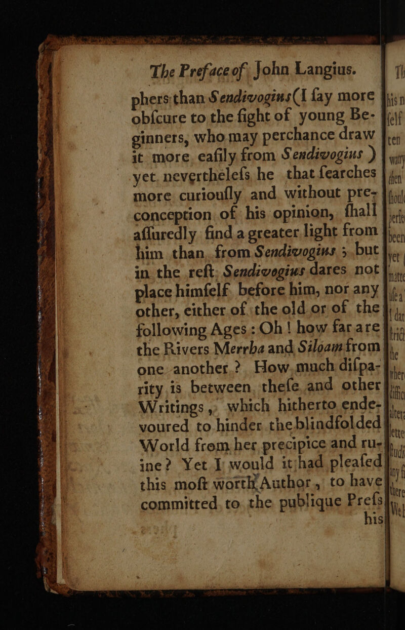 Fagen a ~ = F peta os oe’ egy Sa we yet ea bg ee ere Ee Ss ze See &lt; On Maran: seek ‘oP : = ‘Oe Soe aes eS Pe ek af . a : : Sa ee re Ae ieee ; Seite ‘ hl ~s 3 p Aen. ah exes =e : Se Ee. By 7 ke oo. waitin, ees oe fy ~, = 4 Mae et 2 ee The Prefaceof; John Langius. phers than Sendivogins(I fay more ob{cure to the fight of young Be- ginners, who may perchance draw |}. it more. eafily from Sendiwogius ) wi yet neverthelefs, he that fearches | 4, more curioufly and without prez }4,) conception of his opimon, fhall th afluredly find a.greater,light from jj... him. than, from Sendivogins. 5,but },., | in. the reft; Sendivogius dares not f place himfelf. before him, nor any |. one another.?. How,much difpa-}),, rity,is between, thefe and other fic. Writings,» which hitherto ende-| voured to hinder the blindfolded World from her, precipice and rus! ine? Yet I would itjhad pleafed| this moft worth Author, to have; committed. to. the publique Prefs}, his} Th ahisn felt