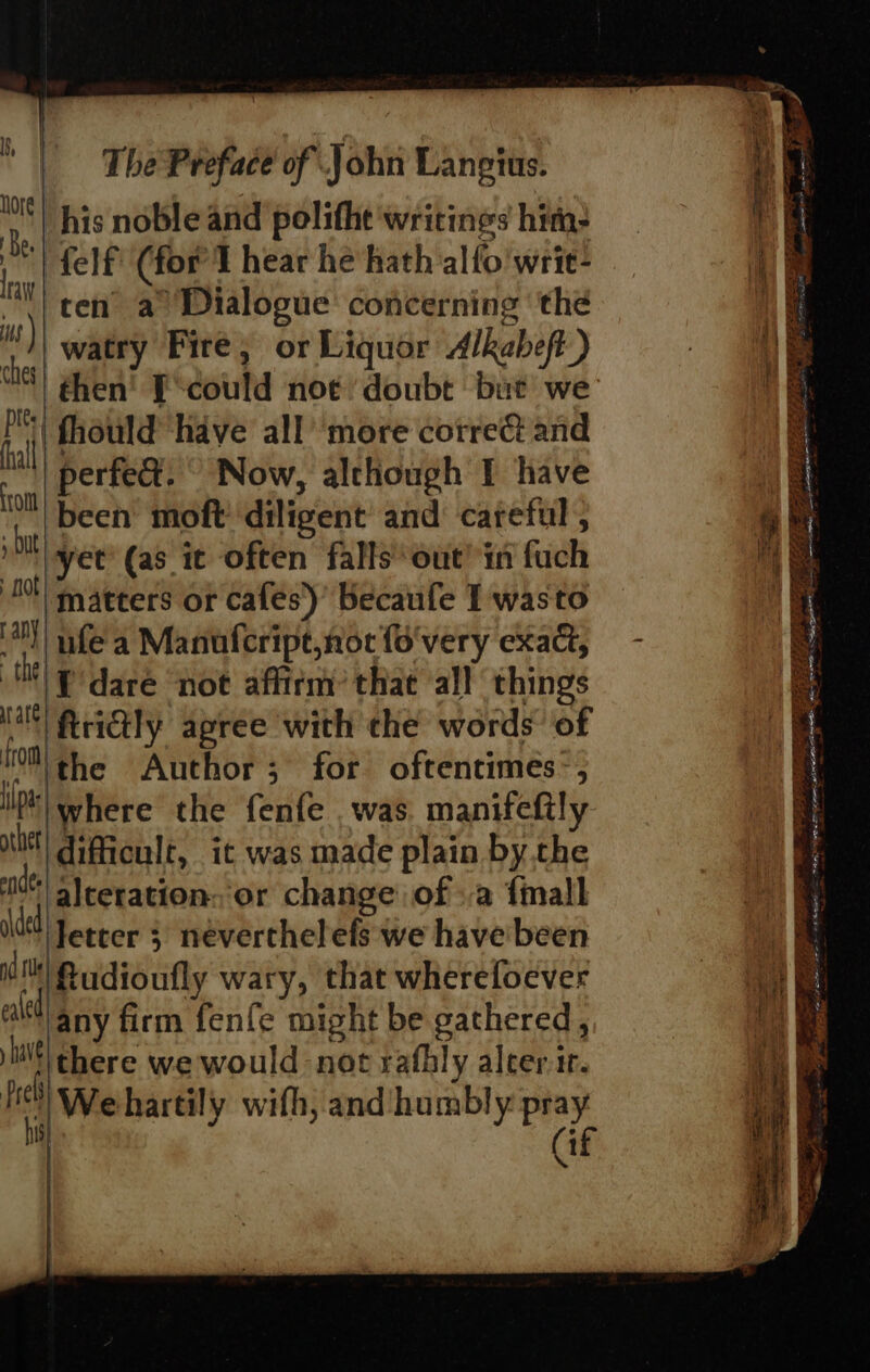 Mt! his noble and polithe writings hitn: be felf (for’T hear he hath alfo'wrie- ni ten a Dialogue concerning the Mt) watry Fire, or Liquor Alkabeft) is ) ches P| fhould have all’ more correét and al perfe&amp;. ' Now, although I have om been moft' diligent and careful ; | et (as it often falls out’ in fuch 0) matters or cafes)’ Becaufe I wasto 4) nfe'a Manufcript,nor fo'very exact, NP dare not affirm: that ‘all things Ma RriGly apree with che words’ of trom the Author; for oftentimes-, ll where the fenfe , was manifeftly ube] difficule, it was made plain by the its) alceration: or change ofa {mall del Jetter 3 néverthelels we havebeen i fudioufly wary, that wherefoever ala any firm fenfe might be gathered, silt there we would not rafhly aleer ir. heh) We hartily wifh, and humbly pray he (if LOR ESE SEE A eS i shee NT is. en gS LORS See gain ao &gt; % = LIP SI SER Z Epes Lap te —- a eR ee PERI E eaiiga BE ee Ae ‘ Fees 5322