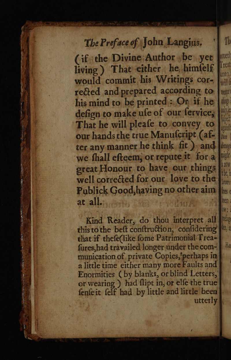 =&lt; Per ahah ss te &gt; ee S Loe SESE Se te. in eee BE ety ms ies ° 2S ah Soa See Se cae The Preface of John Langius. ‘| 1h Cif the Divine;Author ybe: yee pit! living ) That'-either he, himfelf tig would commit his Writings cor- ey rected and prepared according. to: | rr: his mind to be printed.:..On if, he | as defign to make ufe of our fervice; only, great Honour. to have, our things fi. ati i well corrected for our. love to the },,,, Publick Good,having no other aim }} Kind. Reader, do thou interpret all this tothe beft conftruGtion, confidering thatif thefe(like fome Patrimomial Trea-) fures,had travailed longer under the com- munication of. private Copies,perhaps in a little time either many more Faults and Enormities ( by blanks, or blind Letters,’ or wearing ) had flipt in, or elfe'the true fenfeit felf had by little and little been utterly