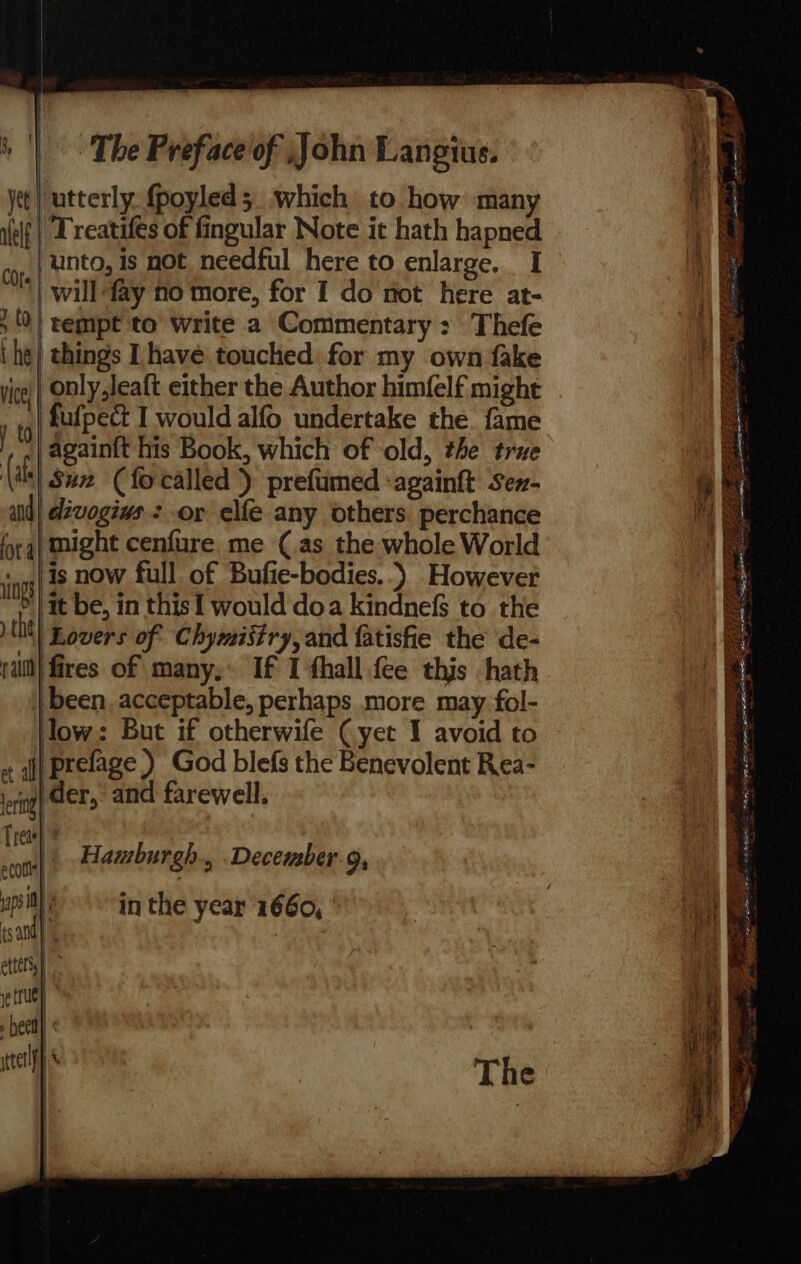 ‘utterly. fpoyled 5 which to how: many “Treatifes of fingular Note it hath hapned opt, | Mnnto, 1s not needful here to enlarge. I | will fay no more, for I do not here at- » {| tempt to write a Commentary: Thefe ihe} things Ihave touched for my own fake V i fufpect I would alfo undertake the fame again{t his Book, which of old, the true (all Sie (fo called) prefumed ‘againft sen- uid| dévogivs. : or elfe any others perchance fora} might cenfure. me (as the whole World ngs} 18 BOW full of Bufie-bodies..) However OY) it be, in this { would doa kindnefs to the the Lovers of Chymistry, and fatisfie the de- rail} fires of many,’ If I thall.fee this hath ‘been. acceptable, perhaps more may fol- low: But if otherwife (yet I avoid to + jj Prelage ) God blefs the Benevolent Rea- eri} der, and farewell. Trea} } sot Hamburgh , December, upily? -in the year 1660, * tsandy | | | cttelsy) re (Uy » beet iterlfh yet | alelf ee ese Sie dee oA ————-o iB Oe, Sew ery f 3. ee nen SFE EE RES EEE TOE pen Se Fa oe vee - ee Ce OD ade ce &gt; =O wig re) ee SPEER : bis Se ae ee ns fe Eee = oe ie iy: Thay aay — a eee go FAIL LEIA PENA ES