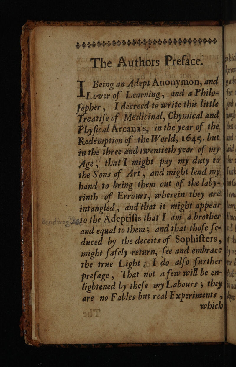 SEs PGELELOODEDELESEL The Authors Preface. [ Being av Adept Anonymon,; and Ab ower of Learning, and a Philo- ea , L decreed to write this little reatife of Medicinal, Chymical aad. Van) Phyfical Arcana's, 1 the year of the, is: Redeinption of the World; 1645. but. hind sa the three and twentieth year of my Vid Age, that 1 might pay my duty to: Phe the Sons of Art, and might lend my. |i band. to bring them out of. the laby= Ww rinth “of Errours, wherein they aré Veo intangled , dnd that it might appear Ppbic now gat 1 fi ad i and equal to them; and that thofe {ex Wi duced by the deceits of Sophifters, might fafely return, (ee and embrace the true Light ¢b do: alfo further’ prefage, That not afew will be en- Whi lightened by thefe wy Labours 5 they |i», are no Fables but real Expersments 5 thy ) which