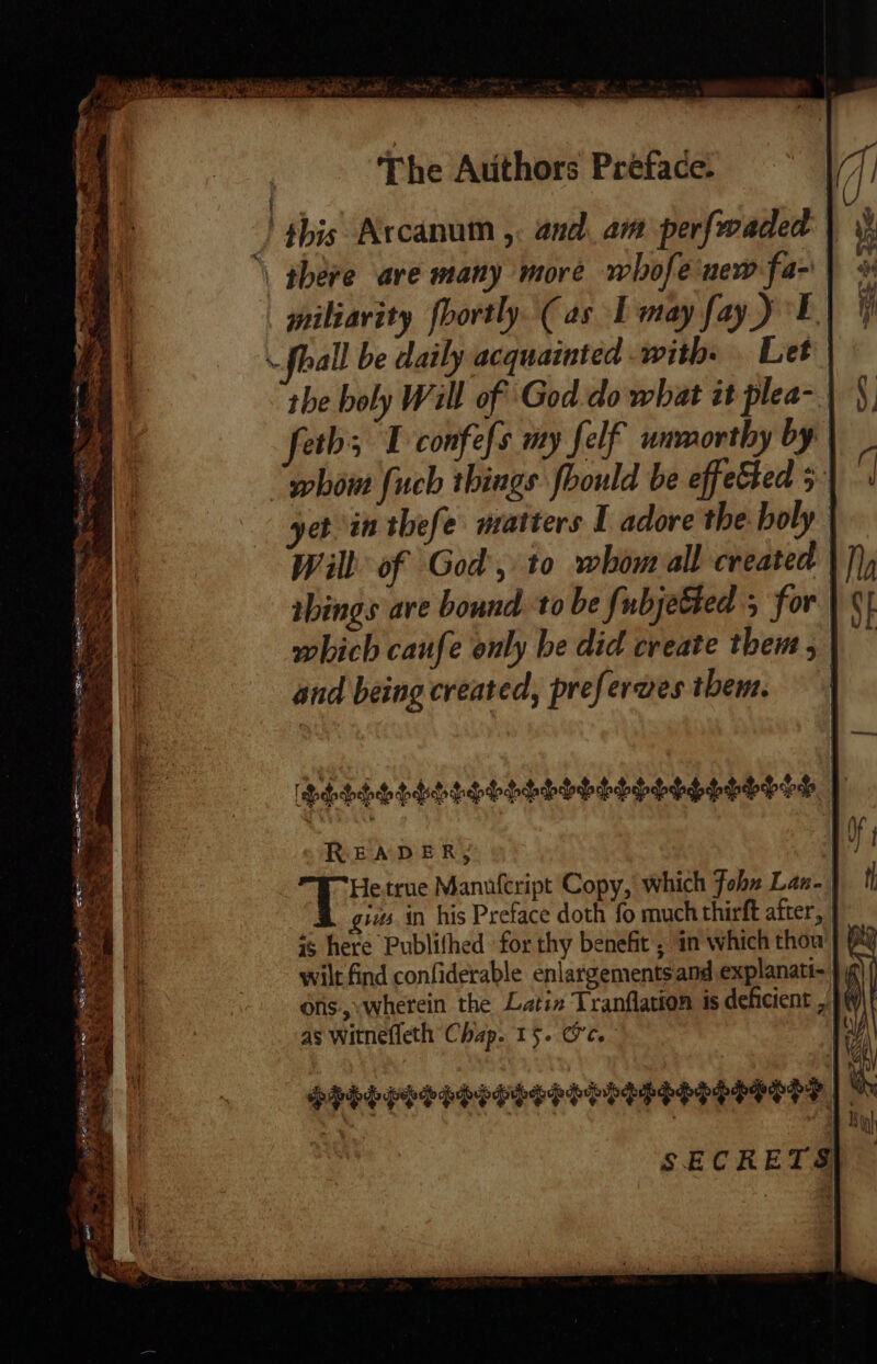 fyi olf - m The Authors Préface: } this Arcanum ,. and. am perfwaded } \ there ave many more whofe new fa- miliavity fbortly. (as IL may fay) E) fhall be daily acquainted with. Let the holy Will of God.do what it plea- feth; T confefs my felf ummorthy by | how fuch things foould be effected 5 yet in thefe matters I adore the holy Wilt of God, to whom all created things ave bound to be fubjetted ; for which caufe only he did create them, | and being created, preferwes them. | Phbdhtddepooepohohhooos ho hoooh | READER, SG true Manufcript Copy, which fohz Lan. giws in his Preface doth fo much thirft after, is here Publifhed for thy benefit ; in which thou wilt find confiderable enlargements and explanati- ons.,.wherein the Latin Tranflation is deficient , as witnefleth Chap. 15. OC. ) SECRETS