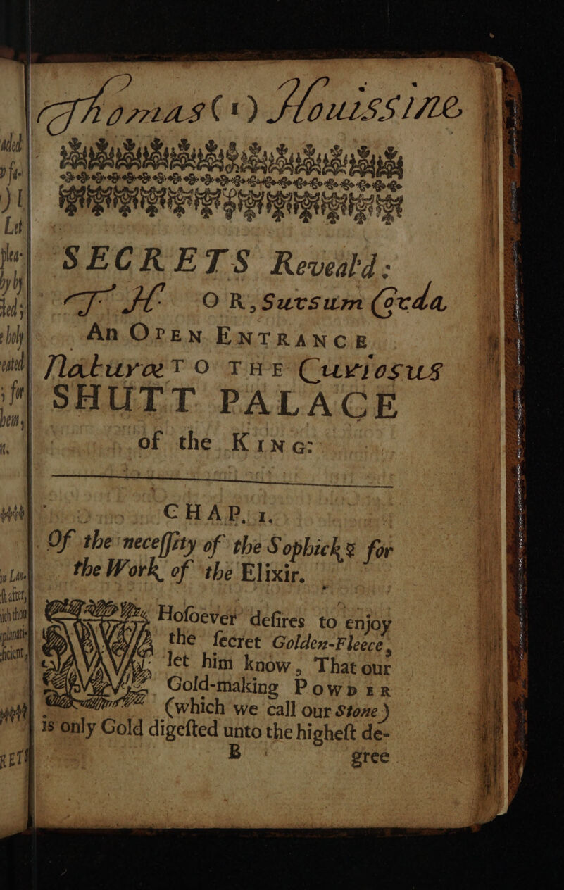 S| Raab Rs Sotasut Sa we APPS IAD ae ea Bee Be Re Go Bo Ge Dri oa 1) ee ¢ if SECRETS Reveatd: #1 rope Ife OR, Sutrsum (ecda WHE ou CHAP. 1. |. Of ithe neceffity of the S ophick s 6 suk . the Work of ‘the Elixir f, f (afters “is Vit fp Yr, H ich thon plana | ficent ofoever defires. ¢ Pape Ufas O €njo Vi lp, the fecret Golden-Fleere. iow j hi ? Ay i€€ Him know, That our Gold-making PowDER “rt lina {which we call our Stone ) j is only Gold digefted unto the higheft de- REM u gree » W \ vy i 4a q 4 &amp; .. Mies ’ A 4 ' : “ 1