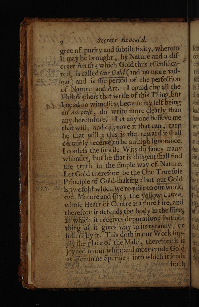 gree of purity and fubtile fixity, whereto _ at may be brought , by Nature and.a dif- . ~~ ereet Artift 5 which Gold thus effenfifica- * “ted, is called ovr Gold (and ‘no more vul- | ‘Zoar) and is the period of the perfection of Nature and Art.-: 1 could cite all the Philofophers that write of this Thing,but need no witnefies; becaufle my felf being an Adeptifi, do write more clearly. than any heretofore. “Let any one believe me that will, and;difprove it that can, carp he that wills this is the reward it fhall certainly receiwe,to be an high Ignorance. I confefs the fubtile Wits do fancy many whimfies, ‘but he that is diligent fhall find | the truth in the fimple way of. Nature. Let Gold therefore be the One True fole 2 Principle of Gold-makings but our Gold “Ags twofold which we requirete our work; viz. Mature and Bix, the yellow Lame, whofe Heart or Centre isa pure Fire, and therefore ir defends the: body in the Fire, in which it receives depuration5 but nO= fey; thing of it gives Way toitstyranny, OF Hi fuffers by it. This doth inour Workiup= fi: ply the place of the Male, therefore it 16 age _ Joyned to our white and,more crude Gold: as ef eminine Sperme 5 into which itiends. |; SR Bel tis ¢ HL fesd oto Ioeoeee QRS ~