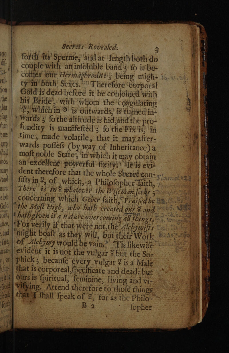 eto fh ICs rl 10n the bt ing Chan eile carp (hall nce, ind ture, © elole Gold ror ihjcn, and sft, yt nde y, O fp Sechets Revealed, &gt; forth ‘its’ Sperme; ‘atid at Iehothboth do couple with an infoltible bard's: {0 ic be- tym both’ Sexes. Therefore corporal Gold ts déad before it be conjoined with his Bride’) with whom the céagulating 4 whithin © is Olitwards, §8 turned in- ) Wards 5) fothe altitude is hid {atid the pro- undity is manifefted’s fo'the'FiX is: in time, made volatile, that it may after- wards poflefs (by way of Inheritance) a moftnoble State’, ‘in'which it may obtain an‘excéllent) powerful hxity:* 2189s eve dent therefore that the whole Stsret con- «:. There #5 in% whatewer ihe Wifepan feeks 5. &lt; ‘For verily if that. were not,the Alebyuilts | OF Alchymy would be vain,” “Tis likewife”: evident it isnot the vulgar ¥ but the So- 2 , : ad #3 % | that 1s corporeal, {pecificate and dead: but xf 2 ' fopher ~ a — ae ete. ae mete cae athe ds ee? BRR a es .. 28S Ty aR: ESAS PE I pact amet InP = ee ee OF Ree Bol EEE E EE i an ee | t i | Se iz een ae a ~ BA eS ORE ie itr iets = amy oo ae se