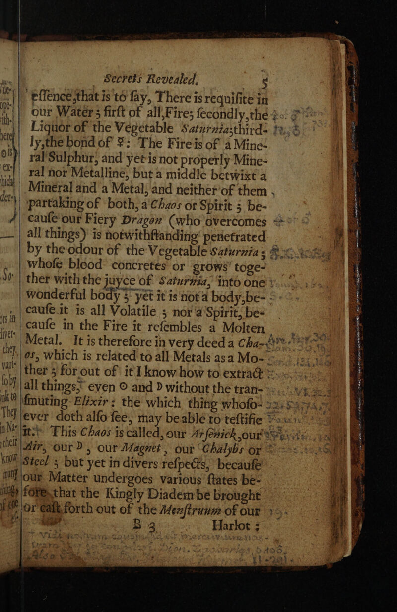 Bs a | Secrets Revealed, 5 } . held effence.that is to fay, There is requifite in oe nS {|| our Water 5 firft of all,Fire; fecondly,the &lt;&lt;: 7 = |) || Liguor of the Vegetable Saturziasthirds 2.3 ‘\| ly,the bond of ¥: The Fireis of 4 Mine&lt; S| }| ral’Sulphur, and yet-is not properly Mine- r || ral nor Metalline, but a middle betwixt a Mineral and a Metal, and neither’of them . partaking of both, a'Chzos or Spirit 3 be- caufe' our Fiery Dragon (who overcomes °° = 1, __.| all things) is notwithftanding' penetrated . aA _ by the odour of the Vegetable Saturnia s @ 2. 58,5 whofe blood: concretes or grows’ toge- _ : Se} ther with the juyce of Saturuia, Into one v.... wonderful body 3 yét it is not'a body,be- ©: caufeit is all Volatile ; nor a’Spirit, be- | caufe in the Fire it refembles a Molten me We! Metal. It is therefore in very deed a Cha-8¥e = :'| 05, which is related to all Metals asa Mo- - _|ther 5 for out of it I know how to extra@ =... 2 | all things. even © and D without the trat- 2. We ae ok (0 {muting Elixir: the which thing whofo- s2. 54545 : it) ever doth alfo fee, may beable to teftifie frost yeaa OM tes This Chaos is called, our 47 fenich our ayes tc it ae hell) gr, our D &gt; our Magnet, our “Chalybs or = == a KW Steed s but yet in divers refpects, becaule | ml! jour Matter undergoes various ftates be- ih |foRe that the Kingly Diadem be brought bY lor ealt, forth out of the Aex/trunm of our &gt;. aa Ba Harlot : “7 Le Pes Boies eee) - * e f ek / 4 ns . CeEE. ‘ = alk, ee ey AEH &gt; ts - Se RRS cond PY 4 NIE ESA, BRS Sane ei as ake oa alan on - aod +. SCY eat oe ays 3 &amp; : yiit:.&lt; fe ke Re