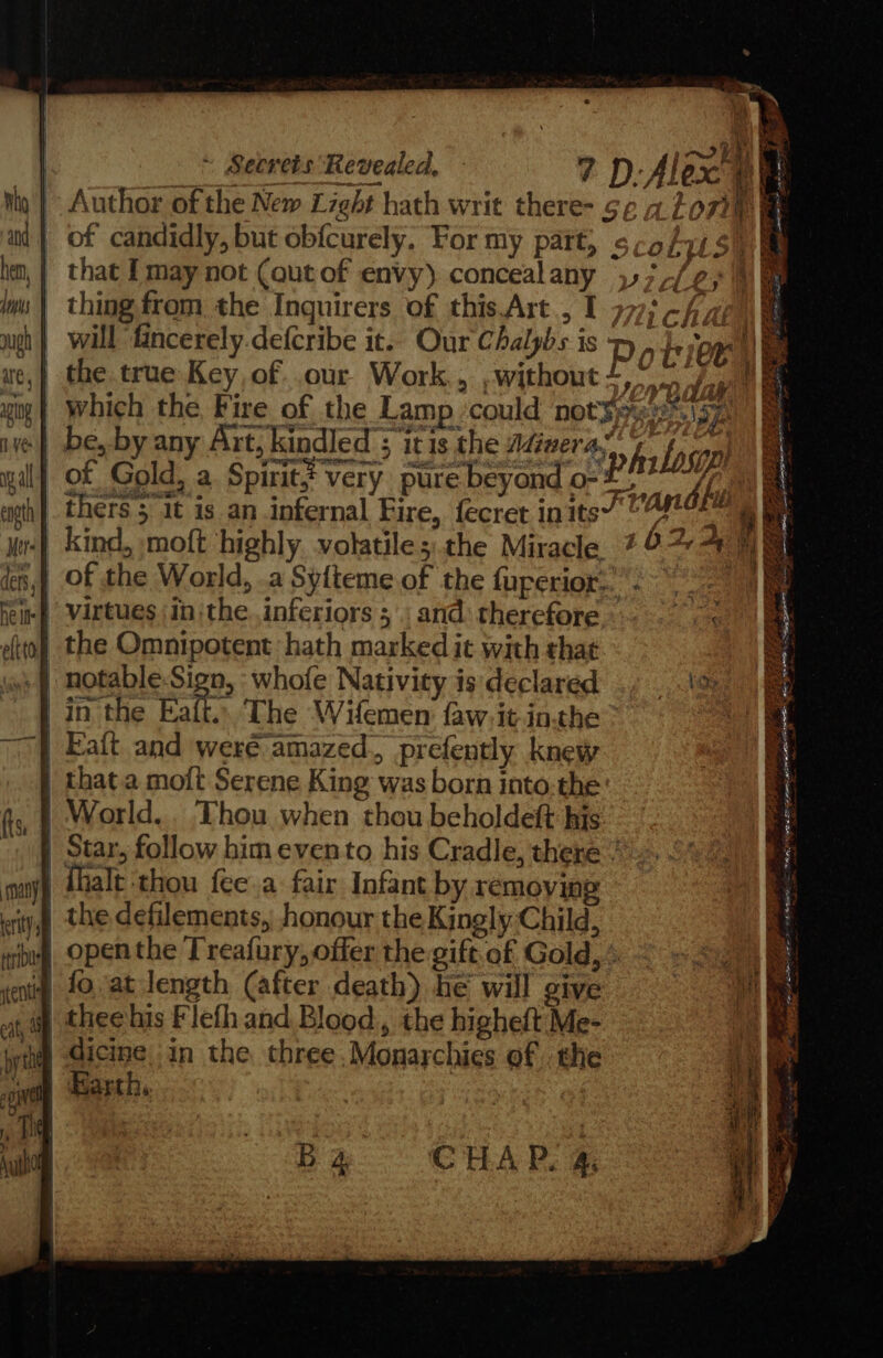 Ng Yes gal enath Mer ders, y Fond ae) OES RR ES ae tae a a reese 5 Sa ett oak mere hlly ~ Secrets Revealed, Author of the New Light hath writ there- ¢; of candidly, but obfcurely. For my part, s, that f may not (qutof envy) concealany },; thing from the Inguirers of this Art., I ; ichae\ a will fincerely.defcribe it.. Our Chalybs is y , bee the true Key of .our Work, ,without.,” 7/07 i which the Fire of the Lamp ‘could not¥9% poaaeys | be, by any Art, kindled ; itis the Adivera,” thers 5 1t is an infernal Fire, fecret inits’” by $e f kind, moft highly. volatile;.the Miracle 29%: te pee &gt; ot Jue it~ - paeeneee s See DS me 5 2S +t Eek I a Le eat = eee ea me oe a wae - He Se PAT Ross +33 oy, ~ =. Se Ake in the Fatt. The Wifemen faw,it-in.the Fait and were amazed, prefently knew = Biba ae AaRe x ed as ¥ a fhalt ‘thou fee.a fair Infant by removing