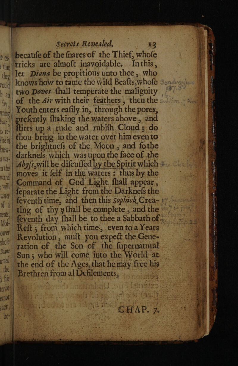 becaufe of the fnaresof the Thief, whofe tricks are almoft inavoidable.. .Inthis, let Diana be propitious unto thee ,. who of the 47r with their feathers , then the Youth enters eafily in,, through the pores, | prefently. fhaking the waters above., and ftirrs up a rude and rubifh Cloud 5 do thou bring. in the water over him evento the brightnefs of the, Moon , and fothe _darknefs: which was upon the face of the moves it felf inthe waters : thus by. the ‘Command of God Light. fhall appear , feparate the Light from the Darknefs the ting of thy x fhall be complete , and the Reft ; from which time, even toa Years Revolution, muft you expect the Gene- ration of the Son of the fupernatural Sun; who will come Into the World: at ‘the end of the Ages, that he may free his Brethren from al Dehilements, jk - y ee oerbfton® oy? 4 &lt; nD 8 OS aed eee Ppa srw mms ~“ Ire ae Te Ea WERENT =23 : : FRETS eR EO = Sy. tas ee = TFT NES ESI ELD PR % Sy ge RET CSR ES a en Eye 3 ERS ES Vie eee ¥ DEF Oe S . et 4 Fics = - P FO ae KY a ee ae aos Cea. See = bsg me OF ot a . wy Ts er oo 2 SIS = x VSD Se eer ees