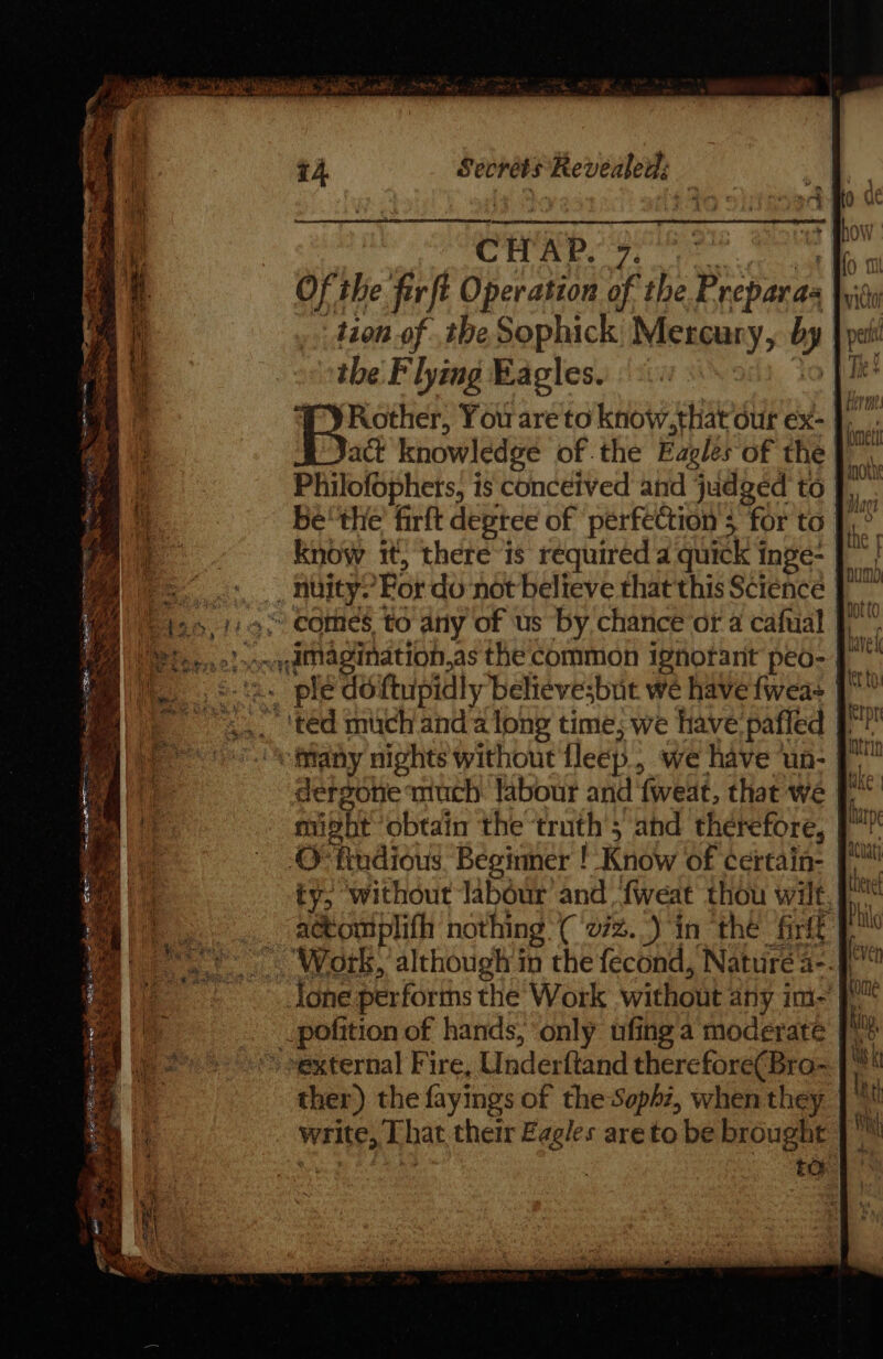 ie oh a Naar aig Wd «08 CHAP. 9. “4 ® Of the fer ft Operation of the Preparas bid tion of .the Sophick Mercury, i, | tbe F lying Eagles. co | Rother, You are to know.that our ex- J) act knowledge of. the Eagles of the} Philofophets, is conceived and judged to J), be'the firft degree of ‘perfection 5 ‘for to. w Know it, there is required a quick inge- J | | as For do not believe that this Science | Fd » comes, to any of us by chance of a cafual J”, ore Amagination,as the common ignorant peo- J . pled ftupidly believesbuit we have fwea= |  'ted mich anda long time, we have pafled | ciiany nights without fleep, we have un- 7 dergone much labour and fweat, that we | might obtain the ‘truth’; and therefore, J © tindious Beginner ! Know of certain- ty, without labour and fweat thou wilt, om tlt nothing ('272..) in the frit p . Wotk, atte cir in the fecond, Nature a-. tone performs the Work without any im fF _pofition of hands, ‘only ufing a moderate [1% -~external Fire, Underftand therefore(Bra-~ |‘ ther) the fayings of the Soph7, when they }™ _ write, That. their Eagles are to be brought ied to