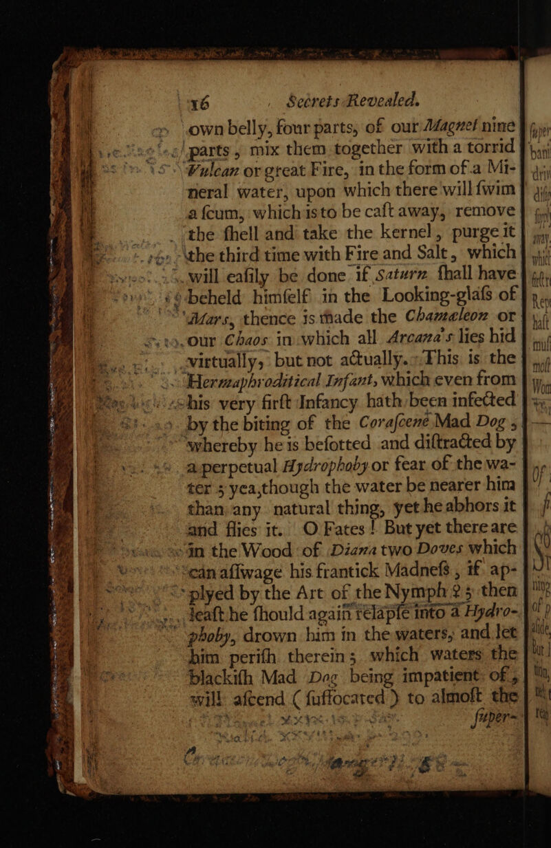 » sown belly, four parts, of our Adagnel nine | »¢) parts, mix them together with a torrid} \Wulean or great Fire, in the form ofa Mi- neral water, upon which there will{fwim | a feum, which isto be caft away, remove | __. _ (the fhell and take the kernel, purge it | iy yo -\the third time with Fire and Salt, which } 4; neil. will eafily be done if Saterz fhall have: “ove ¢6dbeheld himfelf in the Looking-glafs of | “iars, thence is thade the Chameleon or | 19. 0ur Chaos in which all Areava’s lies hid | eo v1. .-Nirtually, but not aGually.».Phis is the Wo. ermaphroditical Infant, which even from | y Be) eee echis very firlt Infancy hath-been infected |, Mm) 8. 29. bythe biting of the Corafcene, Mad Dog ,| ‘ “whereby he is beforted and diftratted by a perpetual Aydrophoby or fear of the wa- | ter 3 yea,though the water be nearer hina | than. any. natural thing, yet heabhors it | and flies it. O Fates! But yet thereare | «$n the Wood ‘of .Diava two Doves which | “ean aflwage his frantick Madnefs., if ap- | &lt;&gt; plyed by the Art of the Nymph 2 5 then [° _-. deafthe fhould again relapfe into 4 Hydro- “ phoby, drown him in the waters, and let him perifh therein; which waters the [° blackifh Mad Dog being impatient: of, will afcend ( fuffocated } to — the Boy tig ene es hah Hee uper= pe any 7 ° - Z ice 4 hoe Sr at ge ‘ nh eA Baik ah : wee A as te | he # 4 ‘ ; : m we git, Serta 2 &amp; Sic cas og a /, * 5