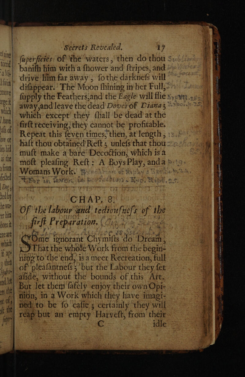 inl “aM | | fivia Nove get Wht | | have| als of con ot | ies bid. 1s the | hors tt are att which if af? » the} i | nt le | af the | nt oy | it the | fi Secrets Revealed. 17 banith him with'a fhower and ftripes, and fupply the Feathers,and the Eag/e' will flie which except’ they {hall be dead’ at the Repeat this feven times, then, at length , Womans AR | a La y th 1eare 8 Peds yy i th th, at , CHAP, 3) of the labour and ths of the F aki Preparation. Bue tes é | Bi ignorant Chy mifts Yo (icath.: ‘That the whole Work from the begin= ning to the end, isa meer Recreation, full of pleafantness § ‘but the Labour they fet afide, without the bounds of this Aft. nion, in a Work which they have imagt- ned to be fo calie ; certainly they will reap but an empty Harveitt, from their &lt;1dte é ad Tite I 7s a eas EE - WER PRIOR EDEN.