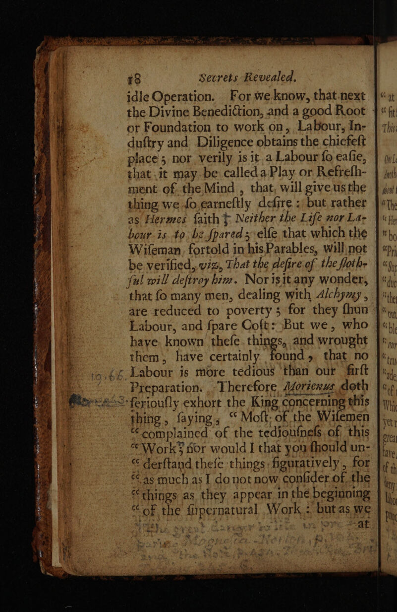 bia WI hE ae it ES 78 Secrets Revealed, idle Operation. For we. know, that.next ]« the Divine Benediction, and a good Root | or Foundation to work on, Labour, In- duftry and Diligence obtains the chicfeft place’; nor, verily is it.a Labour fo eafie, | that .it may be calledaPlay or Refrefh- iy ment of the Mind , that, will give.usthe thing we fo.earneftly defire : but rather Jw}, E as Hermes faith} Nezther the Life wor La- | «jy a bour isto. be fpared selfe that. which the |}, Wifeman. fortold imhis,Parables, willnot | « be verified, viz, That the defire of the flothe | « ful will deftrey hiv. Norisitany wonder, }« that fo many men, dealing with Alchymy, | are reduced to poverty 5 for they fhun J» M Labour, and fpare Coft: But we, who | ie have. known’ thefe. things, and wrought | | them, have certainly Al that no | ‘)...£¢ Labour is more tedious ‘than our firft ]&gt;, ) Preparation. . Therefore Azoriexus doth | Pteeee-&lt; ferioufly exhort the King concerning this | ae thing, faying, “ Moft. of the Wifemen | complained of the tediou{nels, of; this | «© Works nor would I that you fhould un- | a “ derftand thefe things figuratively, for | “ ¢¢ 4s much as I donot now conlider of, the “things as they appear in the beginning of the firpernatural Work : butas we | oh) Re OR ee Se ee ee wns SAE es £ % wae a } Pi : we