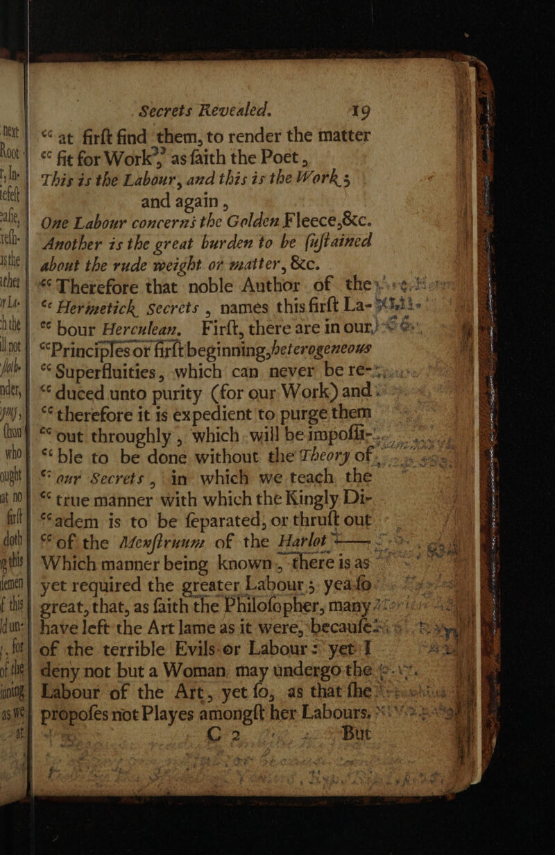 isthe ther | rt Lite the | ll not othe | nder, | HONS yy | (bon aught | at n0 ff doth | 0 this | jemen f this ; nt a3. We Secrets Revealed. 19 “at firft find them, to render the matter This is the Labour, and this isthe Work 5 and again , One Labour concerns the Golden Fleece,&amp;c. Another is the great burden to be {uftained about the rude weight or matter, &amp;c. ak *¢ bour Herculean, “Principles or firftbeginning,beferogeneows “duced unto purity (for our Work) and: “therefore it is expedient to purge them “aur Secrets, in which we teach, the *¢ true manner with which the Kingly Di- ‘adem is to be feparated, or thruft out yet required the greater Labour 5, yeafo of the terrible Evils:or Labour: yet I C2 But ay BER aie ower toe is ae GPU ees er were ae 25353 LSS 2 =. Se a Re aS te Se a BB a 5p eet gp I ae, ng oa « hag “‘ ae a Metin iE en et Be FA OUTS Bg ta