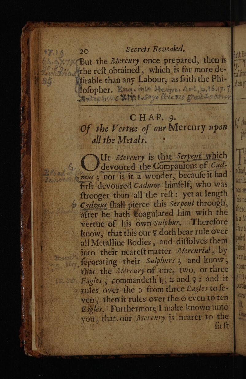 et 5 iti ha AO ea aS. ry wee id te Ry! ey ta Oe | Secrets Revealed, poo 2CBut the Mercury once prepared, then is | Bile)! sn.githe reft obtained, which is far more de- | Grable than any Labour; as faith the Phi- |... by  x &amp; : pr - » Jlofopher. Ke. mle severe: 4 j ae &amp; Ra ~ ans : 4 i, % 3 bi . sp Pee F Bee PB iy 2 oS wn. Se oh wut hee rt uc r Fo iatig pe £ By ei 2) g CLE ore. ; ‘ i ae Be. l «Bake 52 fe f CHAP. 9. N iy Of the Vertue of our Mercury upon allthe Metals. | 4 Ur Mercury is that Serpent which | es ta | . ftronger than ‘all the reft: yetat length |. &amp; Cadmus {halt pierce this Serpent through, | after he hath €oagulated him with the }. verte of his own/Salpbur. “Therefore [, know, that this our ¥ doth bear rule over J ait Metalline Bodies, and diffolves them | “Gnto their neareft matter Jfercurial , by ~ feparating ‘their Sulpburs 5 and know, |“ that the Adércury of sane, two, or three | =). Eagles’, commandeth h, % and Qs and it” gules over the » from three Eagles to fe- | ven; then it rules over the o even toten Bavles,’ Furthermore | make known unto vol, that. our Azerenry Is nearer tO the fir ft cord) \eret ac. ce E tes PEP, soe ost et ome ; a ee oe