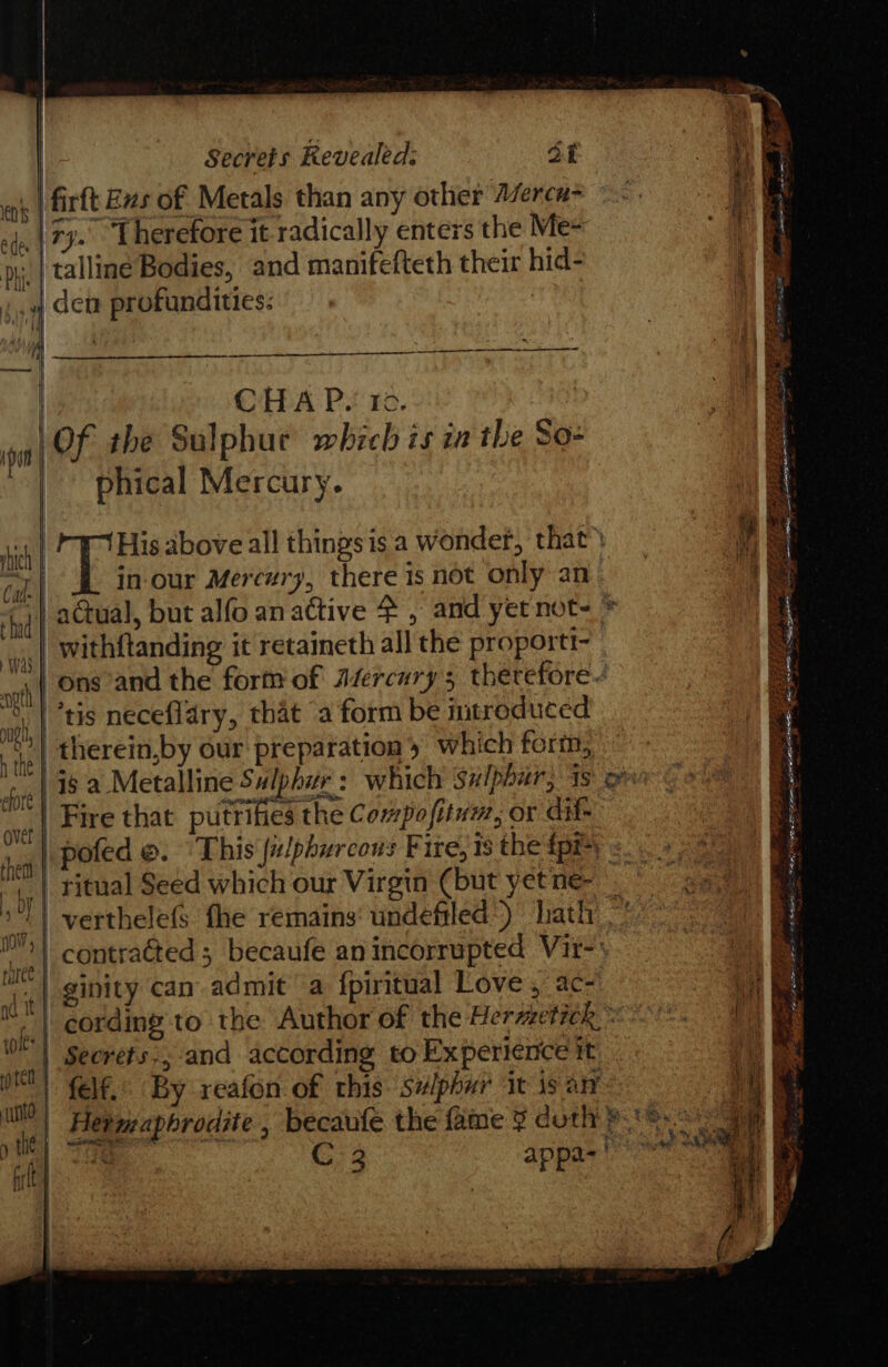 p | Secrets Revealed: ot \ fs ne | firft Bxs of Metals than any other Azerca~ ~~. a “in (TJ Lherefore it radically enters the Me- a py, | talliné Bodies, and manifefteth thei hid- ; 4 den profundities: SP PUFZAEE aoe ee = See - Tonics | CHA Ps ro. Of the Sulphur which is ia the So- phical Mercury. Cat “ a A AR Pe tet rs PFT ps a3 Capra I: STF EERE. gee oe oe 2 3 &gt;A LEGS Boe Fo o's stern oe i‘ oe ee Tore a Ag cones yee ee Fear ee “ a at ons and the form of Afercury 5 therefore vg | 08 neceflary, that a form be introduced the therein,by our preparation &gt; which form, 4 wa is a Metalline Sulphur : which sulphur, iso : ; ‘el Fire that putrifies the Compofitum, or dif- a re poted ©. This julphurcous F ire, 18 the fpr | 4 “,.| ritual Seed which our Virgin (but yetne- 5 *T) verthele(s fhe remains undefiled) hath —' BY ech | contraéted ; becaufe anincorrupted Vir-: 1 ce | ginity can admit a fpiritual Love , ac- at ee i cording to the Author of the Herzzetick - ae yy WE | Secrets:, and according to Experience it ae oN) felf.: By reafon of rhis. se/phur it is an , v ul Hermaphrodite , becaufe the fine 3 doth 8.8.0: ae ye) RE C 2 appa-' at ee