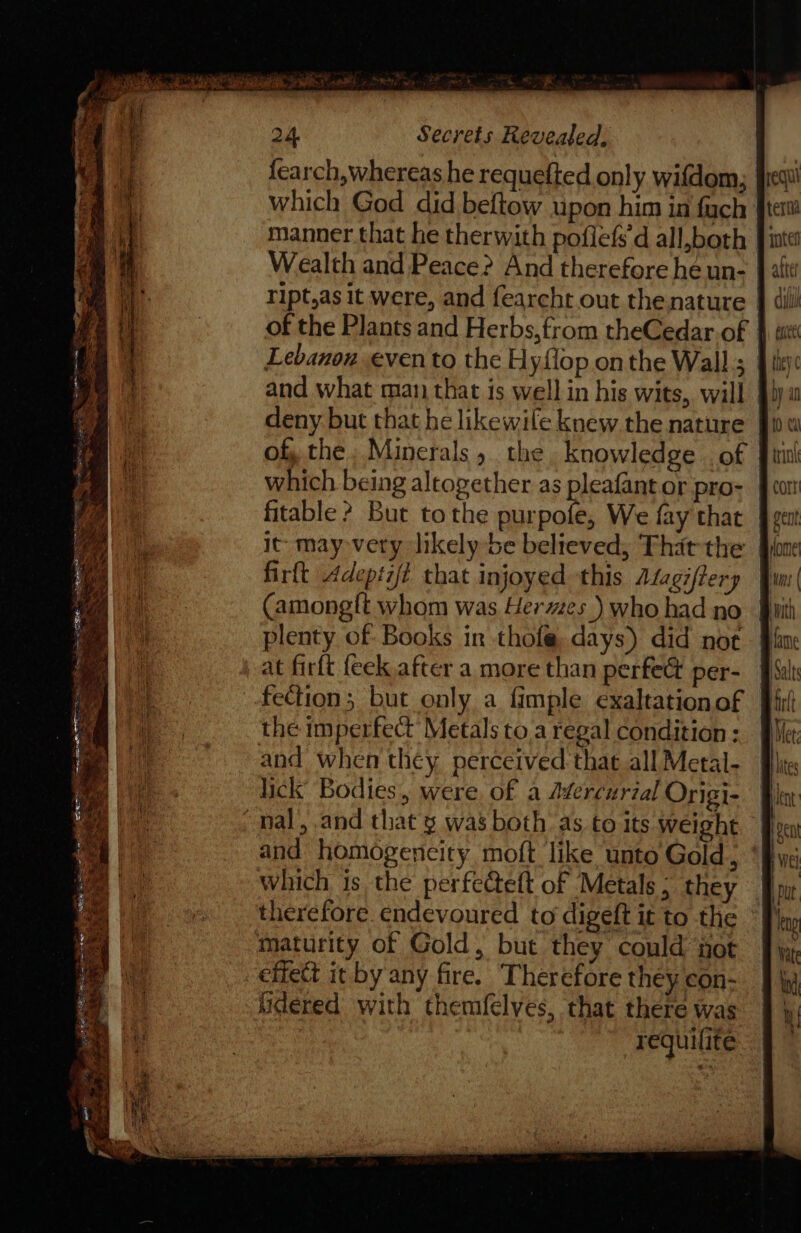 y fi fi 24 Secrets Revealed. fearch,whereas he requefted only wifdom; which God did beftow upon him in fach manner that he therwith poflefs'd all,both Wealth and Peace? And therefore he un- ript,as it were, and fearcht out thenature of the Plants and Herbs, from theCedar of | Lebanon evento the Hyflop onthe Wall; and what man that is well in his wits, will deny but that he likewile knew the nature of the. Minerals 5 the knowledge of equi tera intel dil LEC they ¢ fitable ? Bur tothe purpofe, We fay that firft Adeptit that injoyed this Alagiftery Camong{t whom was Hermes ) who had no at firft feck after a more than perfect per- the imperfect’ Metals to a regal condition : and when they perceived that all Metal- lick’ Bodies, were, of a Adercurial Origi- and homogencity moft like unto Gold, which is the perfecteft of Metals; they effet it by any fire. Therefore they con- hdered with themfelves, that there was requilite