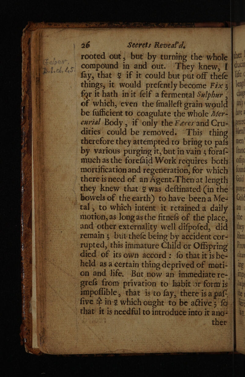 ae Secrets Reveal'd, rooted out, but by turning the whole | compound in and out. ‘They knew, I things, it would prefently become Fix 5 far it hath init felf a fermental Sulphur ; of which, ‘even the fmalleft grain would - be fufficient to coagulate the whole Azer- | curial Body , if only the Faeces'and Cru-. ppt dities. could be removed. “This thing |} therefore they attempted to bring to pafs by various purging it, but in vain ; fora much asthe forefaid Work requires both | mortification and regeneration, for which thereisneed of an Agent.Themat length | bowels of the earth) to have beena Me- tal, to which intent it retained:a daily | motion, as long as the fitnefs of the place, _ and other externality well difpofed, did | rupted, this immature Child or Offspring died of its own accord : fo that it is be- held: asa certain thing deprived of moti- | on and life. But now an’ immediate re-. impoflible, that is to fay,’ there isa pat | five &amp; in-¥ which ought to be attive; @ | that’ it is needful to introduce into it ano= | ae ther |