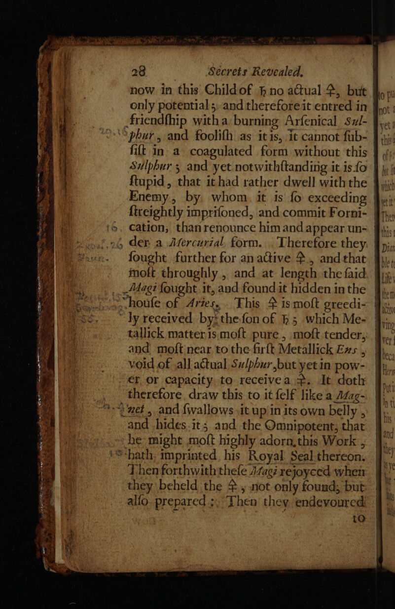 ghey, ne Se ee = Regen = al os : ~ a aia =. 28 Sécrets Revealed, now in this Childof } no a@ual 4, but only potential 5: and therefore it entred in fift in a coagulated form without this der a Afercurial, form. . Therefore they fought further for anaGive 4, andthat } moft throughly , and at length the faid. | _Adag? {ought it, aad found it hidden in the houfe of Aries, This 4 is moft greedi- ” ly received, by: the fon of h 5 which Me- and mof{t near, to the firft Metallick Exs , void of ,all actual Sulphur but yet in pow- er or capacity. to receivea =. It doth therefore, draw this to it felf like a Azag- and hides.it; and the Omnipotent, that he might moft highly adorn,this Work , Then forthwith thefle 474g rejoyced when they beheld the 2. not only found; but alio. prepared ;. Then they endevoured | to