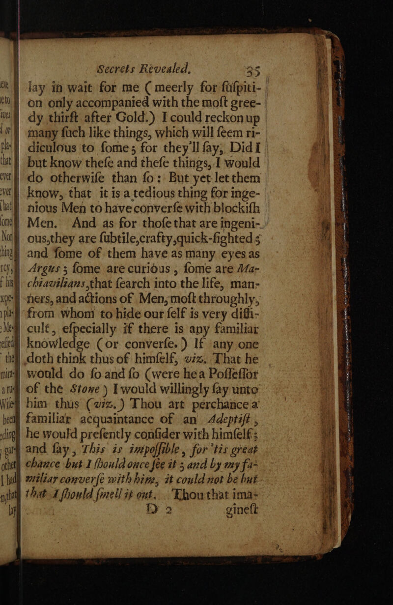 lay in wait for me ( meerly for fufpiti- on only accompanied with the moft gree- dy thirft after Gold.) I could reckon up many fuch like things, which will feem ri- eit | Ct ues Lot | plas | ut | but know thefe and thefe things, I would wt} do otherwife than fo: But yet letthem vel know, that it is a tedious thing for inge- ha nious Men to have converfe with blockith one} Men. And as for thofe that are ingeni- No) ous,they are fubtile,crafty,quick-fighted 5 Pd i img) and fome of them have as many eyesas Itsy) Argus 5 fome are curious , fome are Ma- Lisl) chéaweléans that {earch into the life, man- pe] hers, and actions of Men,moft throughly, ip from whom to hide our felf is very difi- Me cult, efpecially if there is any familiar clea) Knowledge (or converfe.}) If ‘any one ‘thel doth think thus of himfelf, vx. That he nit] would do fo and fo (were hea Pofleffor atu | of the Stowe) Iwould willingly fay unto Wie} him thus (22. Thou art perchance a hel] familiar acquaintance of an Adeptift , dingy he would prefently confider with himfelf; sar and fay, This is intpoffible, fortis great othe) Chace but I (hould once fee wt 5 and by my fa- {Indl eeliar conver{e with hing, it could not be but ott that I fhould {mel i¢ ont. Khouthat ima- Ny) ie ) 2 gineft Ly Se ee Pe “A EEG ei RNID, 2 roe ine Pees aa EERE 6 ae PERRO REE EN a . YE SE PE en SATE EES EPR SEED ET EAL URE IS = ees fe Gai Sp Si if a I i o, See ee Baga Ea x Maas 5 Pa FA GE OID a Nd Vere &lt;a a TEE MR