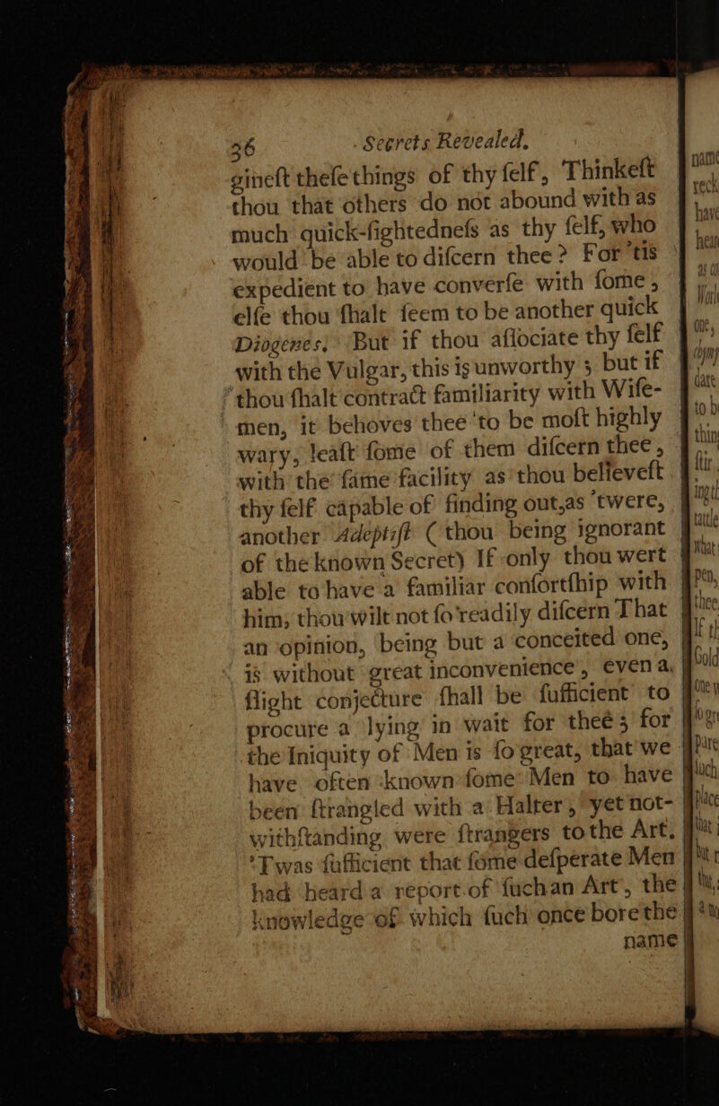 gineft thefethings of thy fel’, Thinkeft thou that others do not abound with as much quick-fightednefs as thy felf, who would be able to difcern thee &gt; For ‘tis expedient to have converfe with forme ; elfe thou fhalt feem to be another quick Diogenes; But if thou aflociate thy felf with the Vulgar, this ig unworthy 5 but if * thou fhalt contract familiarity with Wife- “men, it behoves thee 'to be molt highly wary, leaft fome of them difcern thee , with the’ fame facility as thou believeft thy felf capable of finding out,as ‘twere, another Adept:f# (thou being ignorant of the known Secret) If only thou wert able to have a familiar confortfhip with him; thou wilt not fo’readily difeern That an opinion, being but a conceited one, is without great inconvenience’, even a. procure a ‘lying in wait for theé 3 for been {trangled with a Halter, yet not- withftanding were {trangers to the Art, ‘Twas fufticient that {ome defperate Men had beard a report-of fuchan Art’, the knowledge of which {uch once bore the