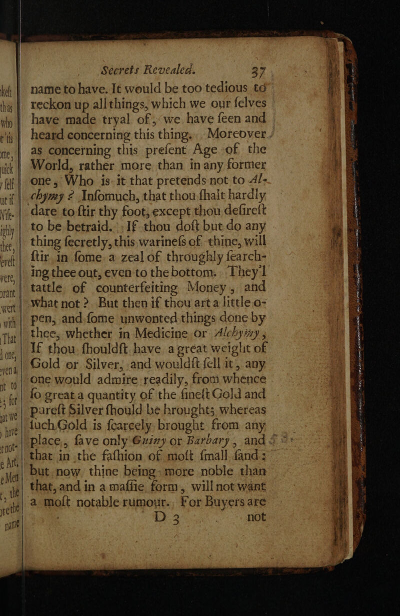 ——_ &lt; &gt; 3 i _— — a — cc? Secrets Revealed. 27 name to have. It would be too tedious td reckon up all things, which we our felves have made tryal of; we have feen and heard concerning this thing. _Moreover as concerning this prefent Age of the World, rather more than in any former one, Who is: it that pretends not to 4/- chymy 2 Infomuch, that thou fhalt hardly dare to ftir thy foot; except thou defireft to be betraid.- If thou doft but do any thing fecretly, this, warinefs of thine, will {tir in fome-a zeal of throughly fearch- ing thee out, even to the bottom. They 1 tattle of counterfeiting Money, and what not ?. But then if thou arta littleo- pen, and:fome unwonted things done by thee, whether in Medicine or Alchymy , Gold or Silver; and wouldift {ell it, any one would admire readily, from whence io great a quantity of the fineft Gold and pareft Silver fhould be broughts, whereas that in the fafhion of moft {mall.fand: that,.and in a mafiie form, will not want a moit notable rumour., For Buyers are : D 2 ) not or ee . te - = eg a 8 ere ee Lahaina re 20 Tes SERS AE Bees. apr a Foe) Eee so 75 ee tea 5: Adee 5 AS sg ee - OPE. SEI 3 6 + Fete OP epee Ga gla ee sie ate a: Saari da CMe Ata - =