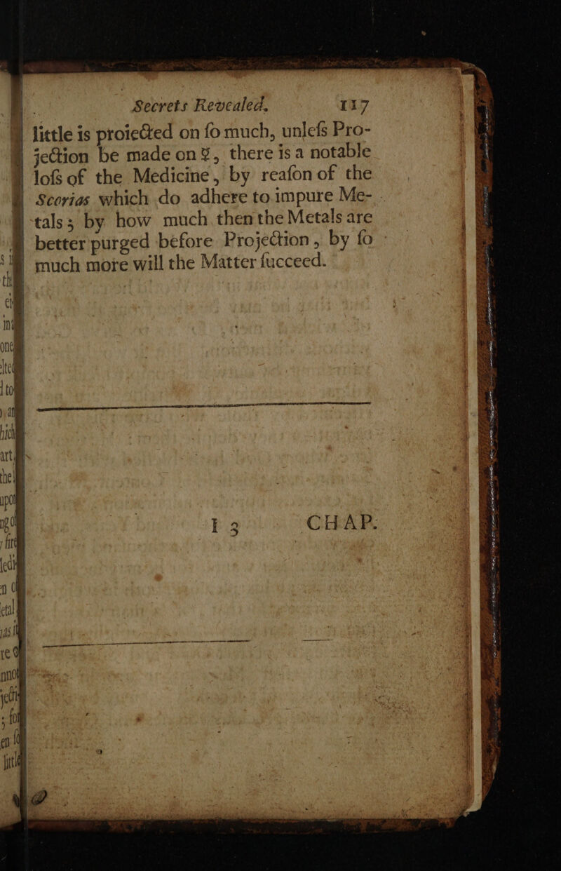 } little is proiected on fo much, unlefs Pro- }) jection be made on’, there is a notable I lof of the Medicine, by reafon of the | Scorias which do adhere to.impure Me- tals; by how much. then the Metals are ® better purged before Projection, by fo ‘much more will the Matter fucceed. iy . See ee a eee EIT ge eID be pes ahh? z Pee ~ — ewe oe ee =~ SSPE ov eee 2, = ae Soa, a BES oo ete ip 2 obie «te Bier? 2a a - NE onan aes a sehebertig AS A aie ee - Sate aE es = PEI Ee a LTE as =