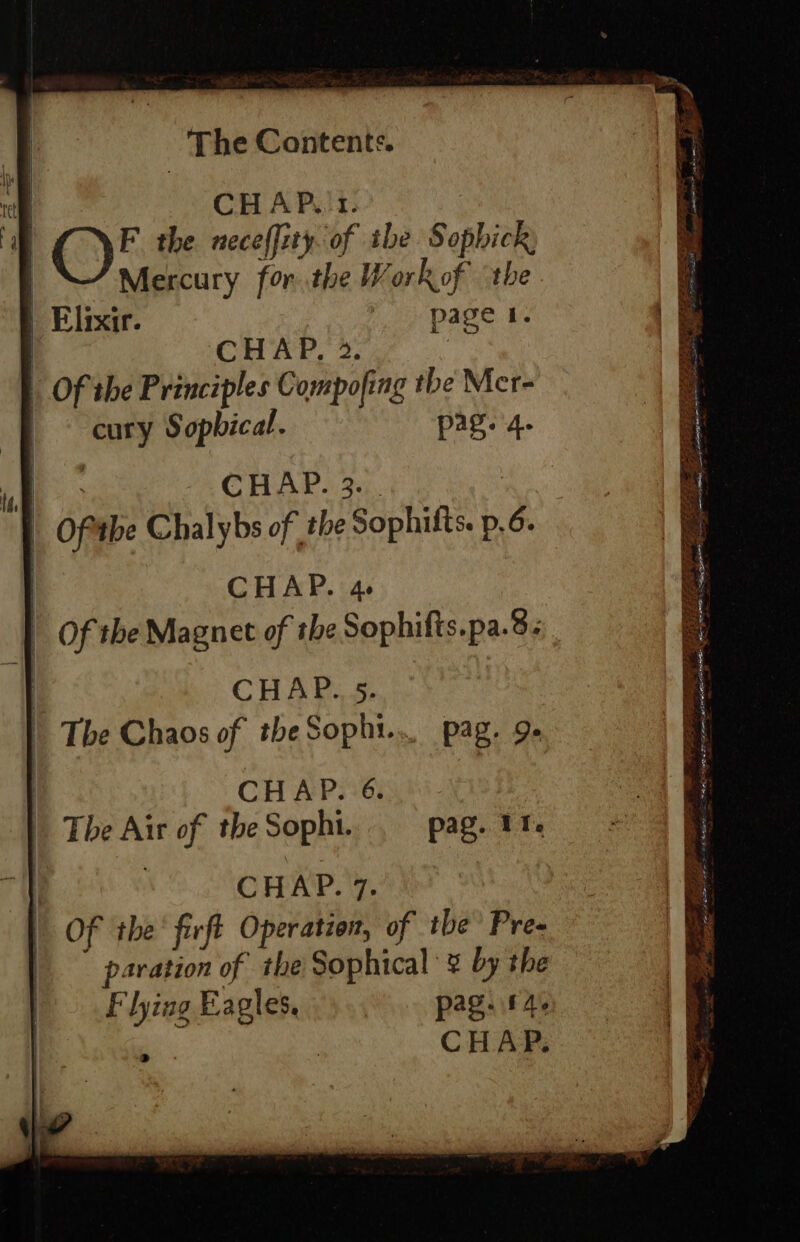 tf ina CHAP,.1. F the neceffity of ibe Sophick Mercury for. the Work of the Elixir. page 1. Of the Principles Compofing the Mer- cury Sopbical. pag. 4. , CHAP. 3. | Oftthe Chalybs of the Sophifts. p, 6. CHAP. Ae CHAP. 5. pag. 9» CHAP. 6. The Air of the Sophi. : CHAP. 7. Of the’ firft Operation, of tbe’ Pre- paration of the Sophical ¥ by the F lyiag Eagles, pag. A CHAP. pag. 11. he Sark Fie aS ar ese; Lene rc arr a PAR ee — ee ae fe Z Sere ET Ret aS na es tes ia = ae. eae rears erat pa dere) 8 BEETS SP ee ae sa me eas pr See 5 ee — - eae eae pee 2 ie SS ae Fer iD Af DALE AE we . a ne Shee