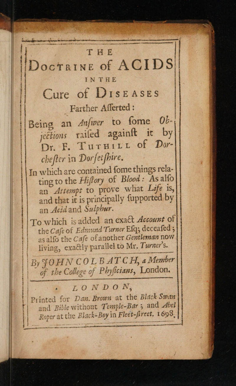           Ir octrine of ACIDS! ia Dr E. Tursuiret of Dar- | : INTHE va - } Cure of DiIsEASES | | _ Farther Afferted : '| Being an An|wer to fome Ob- 1 jections raifed againtt it by ; SEE AAS Mins 7 ian chefter itl Dor jetfpu Cx tn which are contained fome things rela- | i t | } : J  > ting to the Hijfory of Blood: As alfo an Attempt to prove what Life 1s, and that it is principally fupported by an Acid and Sulphur. hamster AOA <TR EAE CII LE EY | 'To which is added an exact Account of} i | the Cafe of Edmund Turner Efq; deceafed 5 | asalfo the Cafe ofanother Gentleman now | living, exa¢tly parallel to Mr. Turner's. } J  By JOHN COL BATCH, a Member   ||” of the College of Phyfictans, London. E | ‘ d - st {| » LONDON, | | printed for Dan. Brown at the Black Swan  oe a nent A A tt OG EOE LO AA A