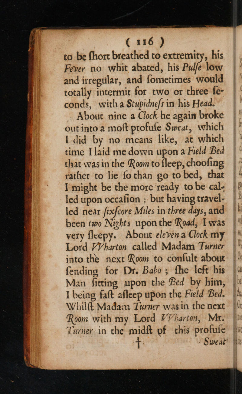 to be fhort breathed to extremity, his Fever no whit abated, his Pul/e low and irregular, and fometimes would totally intermit for two ox three fe- conds, with a Stupidne/s in his Head. About nine a Clock he again broke outinto a moft profule Sweat, which I did by no means like, at which time I laid me down upon a Field Bed that was in the Room to fleep, choofing rather to lie fothan go to bed, that I might be the more ‘ready to be cal- led upon occafion ; but having travel- led near /ixfcore Miles in three days, and been two Nights upon the Road, I was very fleepy. About elevena Clock my Lord VVbarton called Madam Turner into the next Room to confule about fending for Dr. Balo ; fhe lefe his Man fitting upon the Bed by him, I being faft afleep upon the Field Bed. Whilft Madam Turner was in the next Room with my Lord VVharton, Mr. Turner in the midft ef this profule