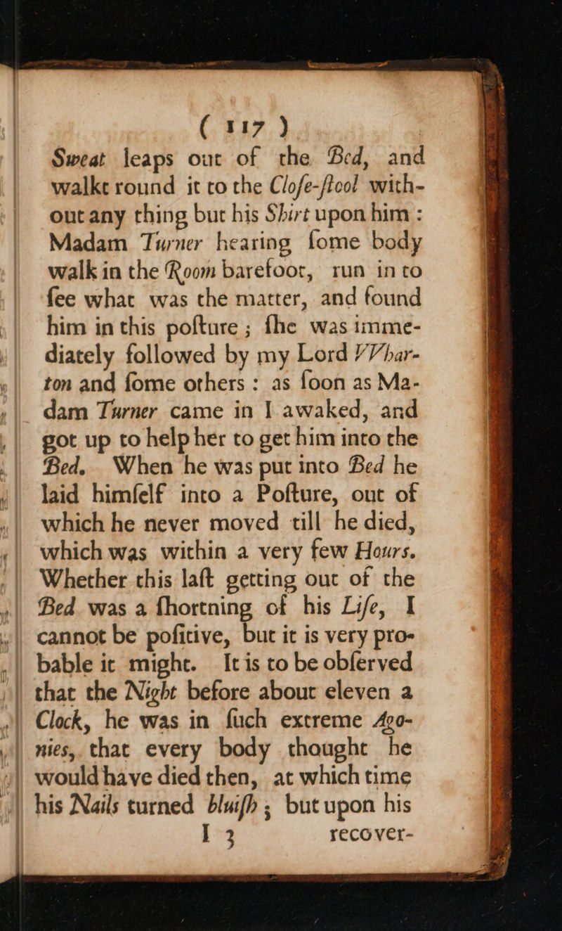 (117 ) Sweat leaps out of the Bed, and walkt round it co the Clofe-/lool with- out any thing but his Shirt upon him : Madam Turner hearing fome body walk in the Room baretoor, run into fee what was the matter, and found him in this pofture ; fhe was tmme- diately followed by my Lord /Vhar- ton and fome others : as foon as Ma- dam Turner came in | awaked, and got up to help her to get him into the Bed. When he was put into Bed he laid himfelf into a Pofture, out of which he never moved till he died, which was within a very few Hours. Whether this laft getting out of the Bed was a fhortning of his Life, I cannot be poficive, but it is very pro- bable it might. It is to be obferved that the Night before about eleven a Clock, he was in fuch extreme 4go- nies, that every body thought he I 3 recover-