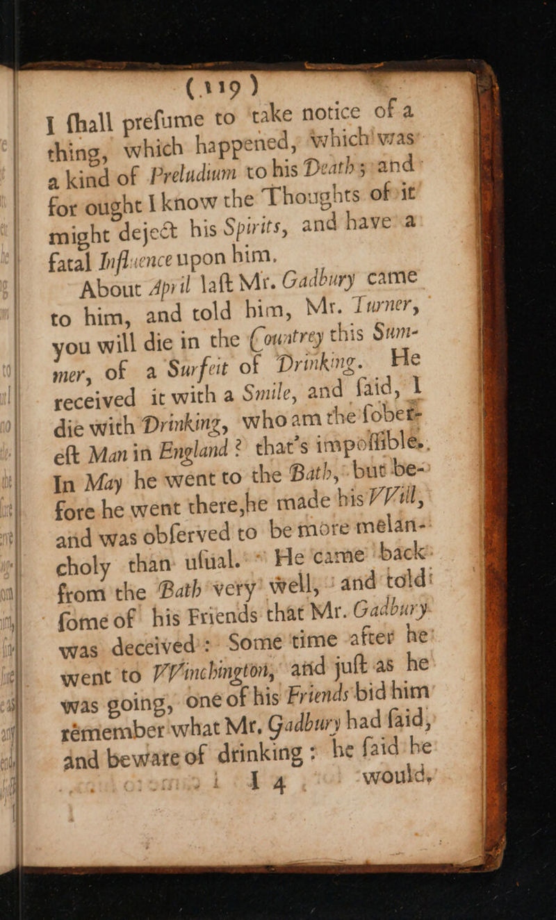 (119 ) { fhall prefume to take notice of a thing, which happened, which! was a kind of Preladium to his Death s:and° for ought I know the Thoughts ofvit might deject his Spirits, and havea fatal Influence upon him. About April laft Mr. Gadbury came to him, and told him, Mr. fwner, you will die in the (ouatrey this Sum- mer, of a Surfeit of Drinking. e received it with a Smile, and faid, | die with Drinking, whoam the fober- eft Man in England 2) chat’s impoffible. In May he went to the Bath, but be- fore he went there,he made hisVVill, aiid was obferved to be more melan- choly than nfual.’* He ‘came? ‘back fom the Bath very’ well, and told: fone of his Friends that Mr. Gadbury was deceived’: Some time after he’ went to /Vinchington, atid juft as he was going, one of his Friends bid him rémember what Mr, Gadbury h ad faid, dnd beware of drinking > be faid he | iit would,