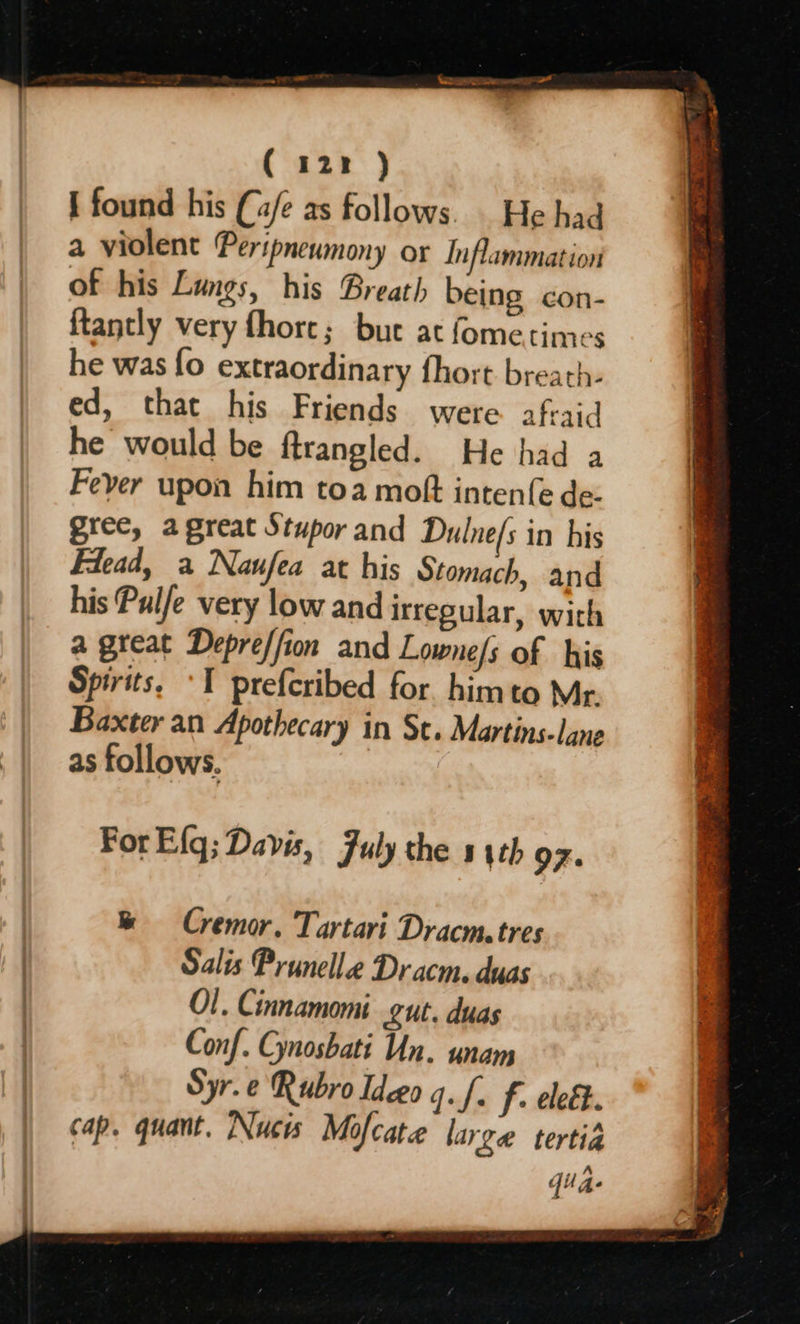 ( 122 ) { found his (4/e as follows. _ He had a violent Peripneumony or Inflammation of his Lungs, his Breatl, being con- {tantly very fhorce; but at fometimes he was fo extraordinary fhort breath- ed, that his Friends were afraid he would be ftrangled. He had a Fever upon him toa moft inten({e de: gree, agreat Stupor and Dulne/s in his Flead, a Naufea at his Stomach, and his Pulfe very low and irregular, with a great Depreffion and Lowne/s of his Spirits, ‘I prefcribed for himto Mr. Baxter an Apothecary in St. Martins-lane as follows. For E{q; Davis, July the 5 4th 97. & § Cremor. Tartari Dracm, tres Salis Prunelle Dr acm. duas O!. Cinnamomi gut. duas Conf. Gnosbati Un. unan Syr.e Rubro Ideeo g.f. f. eleét. cap. quant. Nucis Mofcate large tertia quae